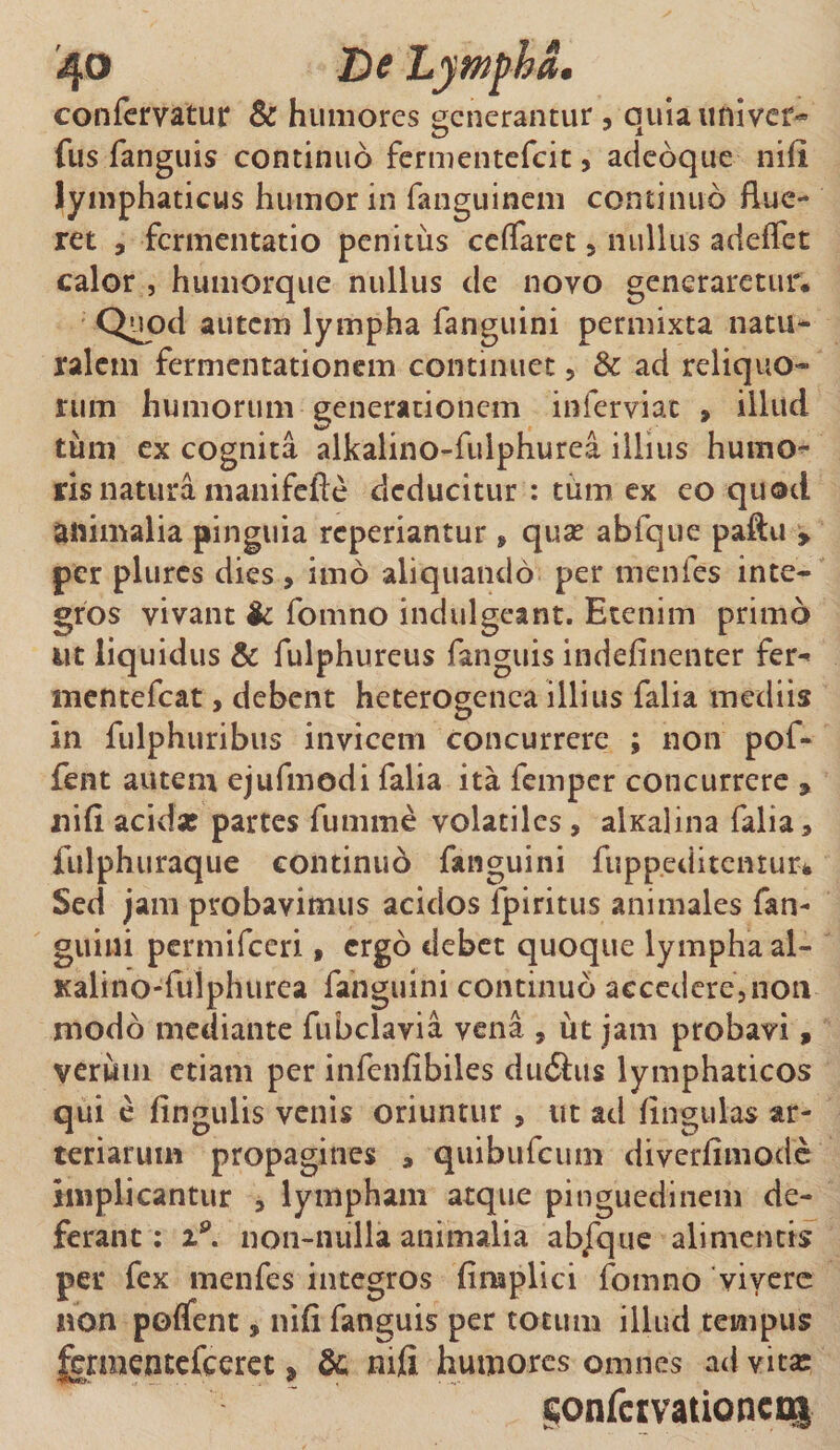 confervatur &amp; humores generantur , quia tmivc£* fus fanguis continuo fermentefeit, adeoque nili, lymphaticus humor in fanguinem continuo flue¬ ret , fermentatio penitus ceflaret 5 nullus adeffet calor , humorque nullus de novo generaretur. Quod autem lympha fanguini permixta natu¬ ralem fermentationem continuet , &amp; ad reliquo¬ rum humorum generationem inferviat , illud tum ex cognita alkalino-fulphurea illius humo^ ris natura manifefte deducitur : tum ex eo quod animalia pinguia reperiantur , qua? abfque paftu , per plurcs dies , imo aliquando per menfes inte¬ gros vivant &amp; fomno indulgcant. Etenim primo ut liquidus &amp; fulphureus fanguis indefinenter fer^ mentefeat, debent heterogenea illius falia mediis in fulphuribus invicem concurrere ; non pof- fent autem ejufmodi falia ita femper concurrere , nifl acidx partes fumme volatiles, alxalina falia, fulphuraque continuo fanguini fupp.editcmur* Sed jam probavimus acidos fpiritus animales fan- guiui permifeeri, ergo debet quoque lympha al- Kalino-fuiphurea fanguini continuo accedere,non modo mediante fubclavia vena , ut jam probavi, verum etiam per infenfibiles duihis lymphaticos qui e fingulis venis oriuntur , ut ad lingulas ar¬ teriarum propagines , quibufeum diverfimode implicantur , lympham atque pinguedinem de¬ ferant : %9. non-nulla animalia ab/que alimentis per fex menfes integros fimplici fomno vivere non polfent, nifl fanguis per totum illud tempus ^rmentefceret * &amp;; nifi humores omnes ad vita: §onfcrvati©neo|