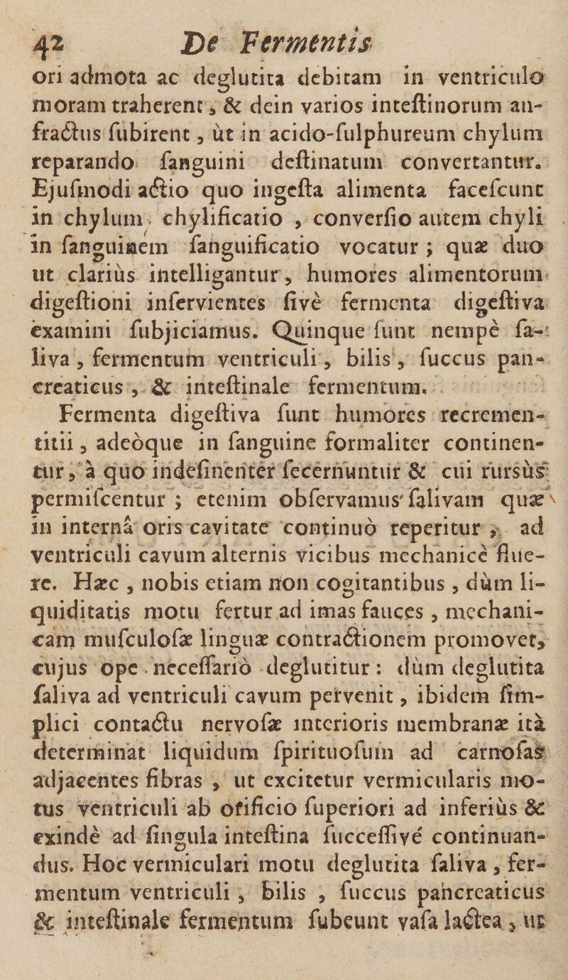 ori admota ac deglutita debitam in ventriculo moram traherent, &amp; dein varios inteftinorum an- fraftus fubirent, ut in acido-fulphureum chylum reparando fanguini deflinatum convertantur» Ejufmodi a&lt;ftio quo ingcfta alimenta facefeunc in chylum chylificatio , converfio autem chyli in fanguiaem fanguificatio vocatur ; quae duo ut clarius iiitelligantur, humores alimentorum digeftioni infervientes five fermenta digeftiva examini fubjiciamus. Quinque funt nempe fa- iiva, fermentum ventriculi , bilis , fuccus pan¬ creaticus , &amp; inteftinale fermentum. Fermenta digeftiva funt humores recrcmen- titii, adeoque in fanguine formaliter continen¬ tur, a quo indefincriter fecernuntiir &amp; cui rursus; permifeentur ; etenim obfervamus' falivam quse^ in interna oris cavitate continuo repetitur , ad ventriculi cavum alternis vicibus mechanice flue¬ re. Haec , nobis etiam lton cogitantibus , dum li¬ quiditatis motu fertur ad imas fauces, mechani¬ cam mufculofae linguae contractionem promovet, cujus ope neceffarid dcglutitur: dum deglutita faliva ad ventriculi cavum pervenit, ibidem fim- plici contaClu nervofae interioris membranae ita determinat liquidum fpirituofum ad carnofas adjacentes fibras , ut excitetur vermicularis mo¬ tus ventriculi ab ofificio fuperiori ad inferius &amp; exinde ad lingula inteftina fuccefliye' continuan¬ dus. Hoc vermiculari motu deglutita faliva , fer¬ mentum ventriculi , bilis , fuccus pancreaticus §t inteftinale fermentum fubeunt vafa laCtea s ut