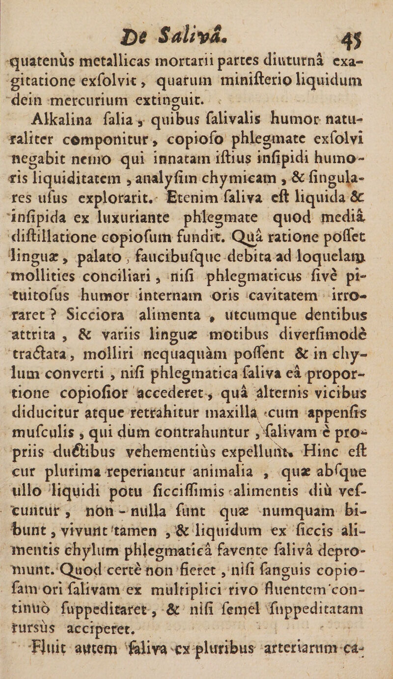 quatenus metallicas mortarii partes diuturna exa- gitatione exfolvit &gt; quarum minifterio liquidum dein mercurium extinguir. Alkalina Talia 3 quibus falivalis humor natu¬ raliter componitur» copiofo phlegmate exfolvl negabit nemo qui innatam iftius infipidi humo¬ ris liquiditatem »atudyfim chymieam , &amp; fingula- res uius explorant. Etenim faliya eft liquida 8c infipida ex luxuriante phlegmate quod medii diftillatione copiofum fundit. Qua ratione poffet linguae, palato , fauctbufquc debita ad loquelatu mollities conciliari» nifi phlegmaticus five pi- tuitofus humor internam oris cavitatem irro¬ raret ? Sicciora alimenta » utcumque dentibus attrita , &amp; variis linguse motibus diverfimodd tra&lt;5lata, molliri nequaquam poflfent &amp; in chy¬ lum converti , nifi phlegmatica faliva ea propor¬ tione copiofior accederet, qua alternis vicibus diducitur atque retrahitur maxilla, tum appenfis mufculis » qui dum contrahuntur , falivam c pro¬ priis duftibus vehementius expelluiiu Hinc eft cur plurima reperiantur animalia , quae abfqne ullo liquidi potu ficciflimis alimentis diu vef- cuntur , non - nulla funt quae numquam bi¬ bunt 9 vivunt'tamen » &amp; liquidum ex ficcis ali¬ mentis chylum phlegmatica favente faliva depro¬ munt. Quod certe non fieret , nifi fanguis copio- famori falivam ex multiplici rivo fluentem‘con¬ tinuo fuppeditaret, &amp; nifi femel Tnppeditatam rursus acciperet. Fluit autem feliva-ex pluribus arteriarum ca-