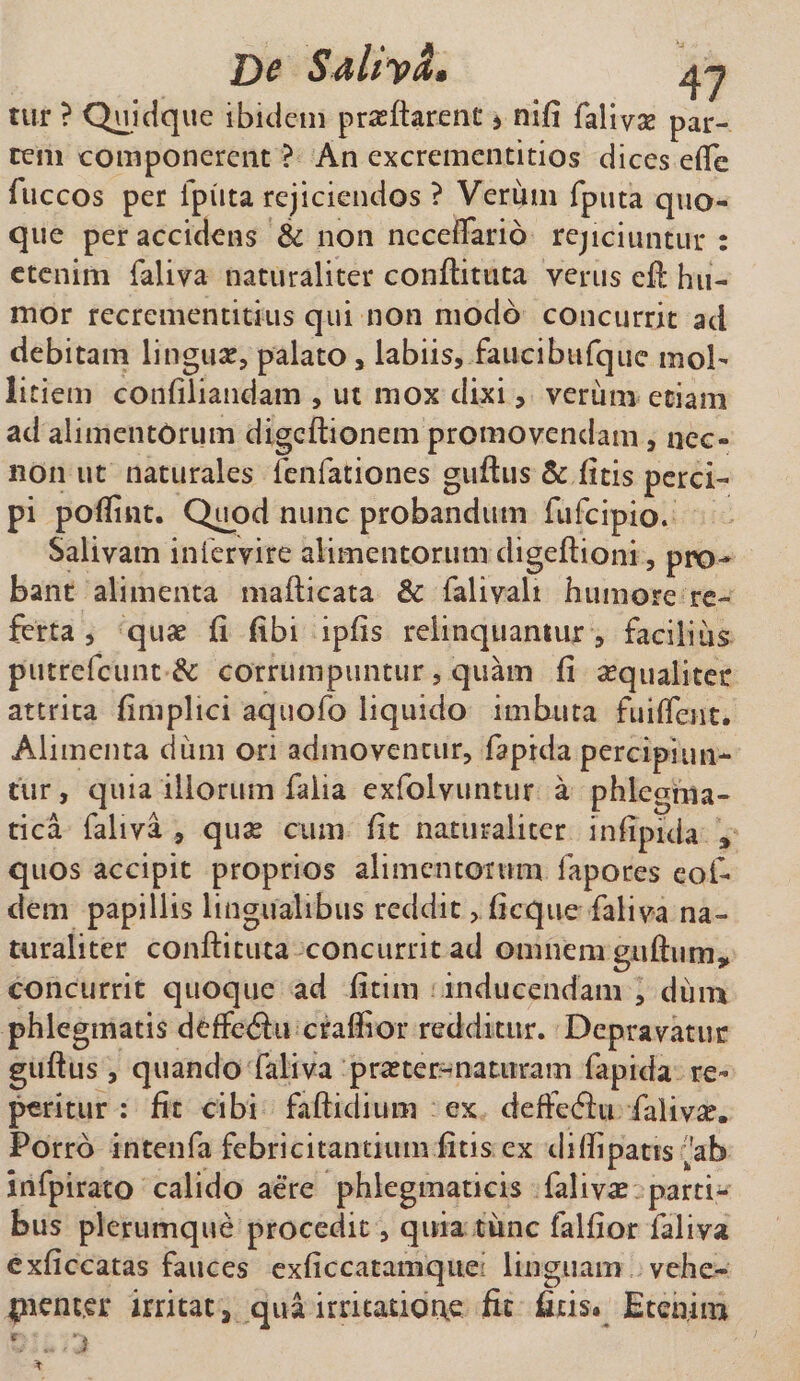 De SdhySf» tur ? Quidque ibidem prasftarent &gt; nifi faliva? par¬ tem componerent ? An excrementitios dices efle fuccos per fputa rejiciendos ? Verum fptita quo¬ que per accidens &amp; non ncceflario rejiciuntur : etenim faliva naturaliter conftituta verus eft hu¬ mor recrementitius qui non modo concurrit ad debitam lingua?, palato , labiis, .faucibufquc mol¬ litiem confiliandam , ut mox dixi, verum etiam ad aliment6rum digcftionem promovendam, nec- non ut naturales fenfationes guftus &amp; litis perci¬ pi poftriit. Quod nunc probandum fufcipio. Salivam intervire alimentorum digeftioni, pro¬ bant alimenta mafticata &amp; faliyali humore re¬ ferta , quae ii iibi ipiis relinquantur , facilius putrefcunt &amp; corrumpuntur, quam ii aequaliter attrita iimplici aquofo liquido imbuta fuifleut. Alimenta dum on admovencur, fapida percipiun¬ tur, quia illorum falia exfolvuntur a phlegma¬ tica faliva , qua? cum iit naturaliter in lipida * quos accipit proprios alimentorum fapores eoi- dem papillis lingualibus reddit, iicque faliva na¬ turaliter conftituta concurrit ad omnem guftumy concurrit quoque ad iitim inducendam , dum phlegmatis deffetftu craffior redditur. Depravatur guftus, quando faliva pra?ter~ naturam fapida re- peritur : fit cibi faftidium ex deffeftu faliva. Porro intenfa febricitantium fitis ex diftipatis ^ab infpirato calido aere phlegmaticis faliva? parti¬ bus plerumque procedit, quia time falftor faliva exficcatas fauces exliccatamque; linguam vehe¬ menter irritat, qua irritatione fit ftris. Etenim
