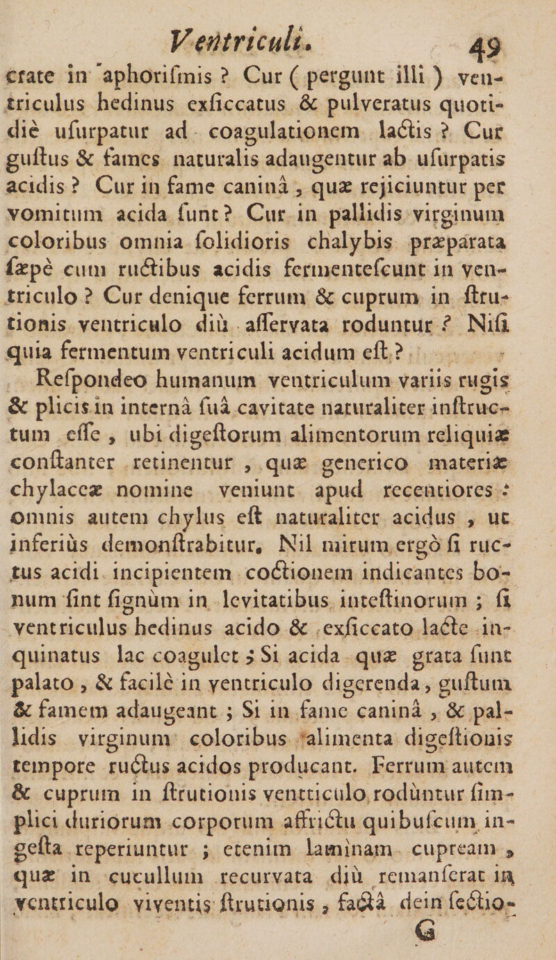 crate in 'aphorifinis ? Cur ( pergunt illi ) veu- triculus hedinus cxficcatus &amp; pulveratus quoti¬ die ufurpatur ad coagulationem ladis ? Cur guftus &amp; fames naturalis adaugentur ab ufurpatis acidis ? Cur in fame canina , qux rejiciuntur per vomitum acida funt? Cur in pallidis virginum coloribus omnia folidioris chalybis praeparata faepe cutn rudibus acidis fcrmentefcunt in ven¬ triculo ? Cur denique ferrum &amp; cuprum in ftru- tionis ventriculo diu aflervata roduntur Nili quia fermentum ventriculi acidum eft ? Refpondeo humanum ventriculum variis rugis &amp; plicis in interna fua cavitate naturaliter inftruc- tum effe , ubi digeftorum alimentorum reliquias conftanter retinentur , qua? generico materiae chylacese nomine veniunt apud recentiores * omnis autem chylus eft naturaliter acidus , uc inferius demonftrabitur. Nil mirum ergo fi ruc¬ tus acidi incipientem codionem indicantes bo¬ num fint fignum in levitatibus inteftinorum ; fi ventriculus hedinus acido &amp; exficcato lade in¬ quinatus lac coagulet ? Si acida quae grata fu at palato , &amp; facile in ventriculo digerenda, guftuin &amp; famem adaugeant ; Si in fame canina , &amp; pal¬ lidis virginum coloribus alimenta digeftionis tempore rudus acidos producant. Ferrum autem 8c cuprum in ftrutionis ventticulo roduntur fim- plici duriorum corporum affnfiu quibufcum.in- gefta reperiuntur ; etenim laminam cupream 9 quas in cucullum recurvata diu remanferac ir^ ventriculo Yiventis ftrutionis , fada dein fedio- G