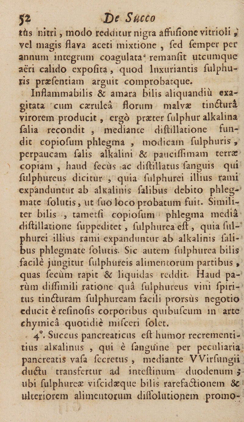 51 De Succo tiis nitri, modo redditur nigra affufione vitrioli * vel magis flava aceti mixtione 3 fed femper per annum integrum coagulata** remanfit utcumque aeri calido expofita, quod luxuriantis fulphu- ris prsefentiam arguit comprobatque. Inflammabilis &amp; amara bilis aliquandiii exa¬ gitata cum caerulea florum malvae tinftura virorem producit, ergo praeter fulphur alkahna falia recondit 5 mediante diftiliatione fun¬ dit CQpiofmn phlegma , modicam fulphuris , perpaucam falis alkaiini 8c pauciflimam terra; copiam , haud fecus ac diftillatus fanguis qui fiilphureus dicitur , quia fulphurei illius rami expanduntur ab alxalinis falibus debito phleg¬ mate folutis, ut fuo loco probatum fuit. Simili¬ ter bilis 3 tametfi copiofum phlegma media diftiliatione fuppeditet , fulphurea eft , quia ful- phurei illius rami expanduntur ab alkalinis fali- bus phlegmate folutis. Sic autem fulphurea bilis facile jungitur fulphureis alimentorum partibus» quas fecum rapit fk liquidas reddit. Haud pa¬ rum diflimili ratione qua fiilphureus vini fpiri- tus tin&amp;uram fulphuream facili prorsus negotio educit £ refinofis corporibus quibufeum in arte chymica quotidie mifceri folet. 4°. Succus pancreaticus eft humor recrementi- tius alKalinus , qui e fanguine per peculiaria pancreatis vafa fecrctus * mediante VVirfungii duftu transfertur ad inteftinum duodenum } ubi fulphurea vifeidasque bilis rarefacftionem &amp;c ulteriorem alimentorum diffolutiojiem promo-