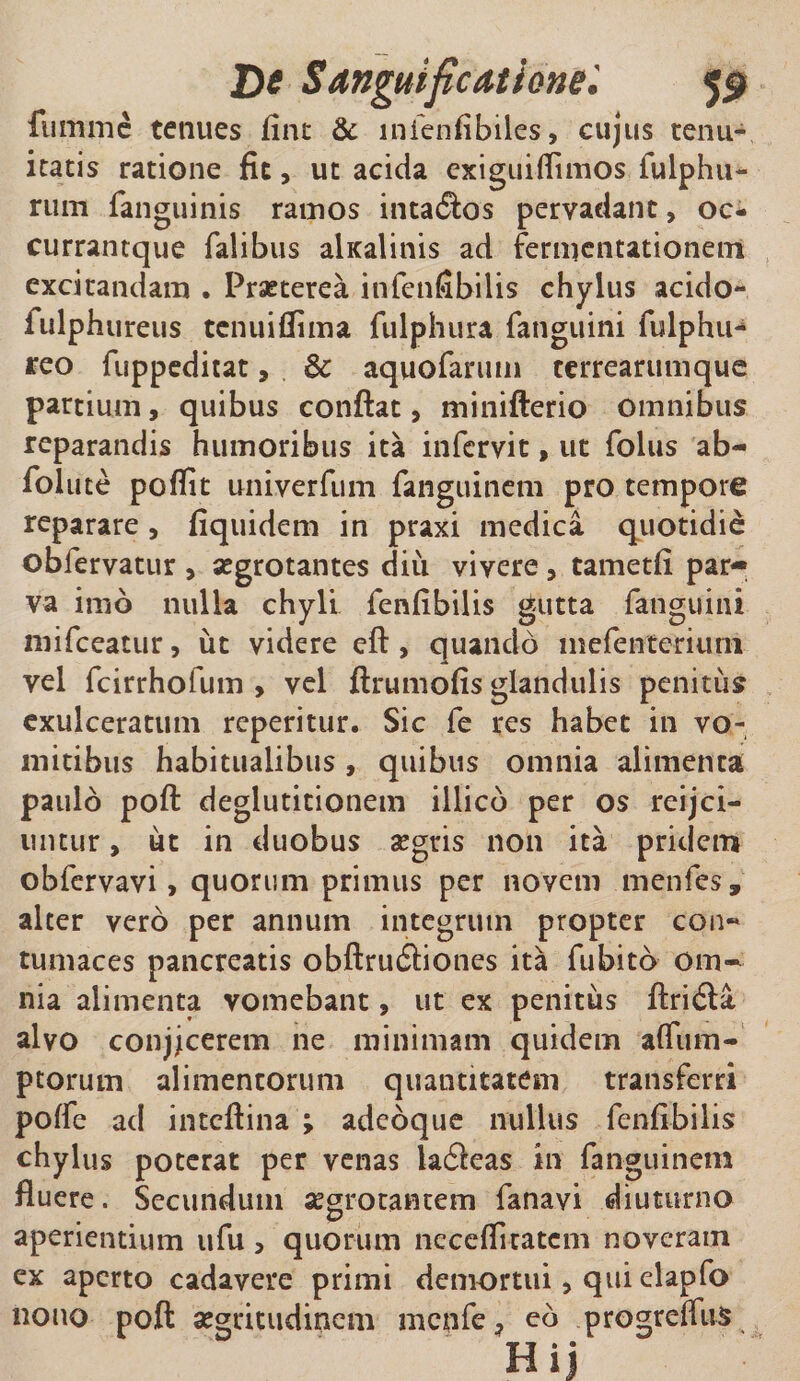 De S anguificati orte59 fumnic tenues fine &amp; lnfenfibiles, cujus tenu¬ itatis ratione fit, ut acida exiguiflimos fulphu- rum fanguinis ramos intadios pervadant, oc- currantque Talibus alxalinis ad fermentationem excitandam . Praeterea infenfibilis chylus acido- fulphureus tenuiflima fulphura Tanguini fulphu- reo fuppeditat, 6c aquofanun terrearumque partium, quibus conflat, minifterio omnibus reparandis humoribus ita infervit, ut folus ab- Tolute poffit univerfum fanguinem pro tempore reparare, fiquidem in praxi medica quotidie obfervatur , aegrotantes diii vivere , tametfi par¬ va imo nulla chyli fenfibilis gutta Tanguini miTceatur, ut videre eft, quando mefenteriuni vel TcirrhoTum , vel ftrumofis glandulis penitus exulceratum reperitur. Sic Te res habet in vo¬ mitibus habitualibus, quibus omnia alimenta paulo poft deglutitionem illicb per os reijci- untur, ut in duobus aegris non ita pridem obTervavi, quorum primus per novem menfes, alter vero per annum integrum propter con~ tumaces pancreatis obftrudliones ita Tubitb om¬ nia alimenta vomebant, ut ex penitus ftridia alvo conjjcerem ne minimam quidem afiiim- ptorum alimentorum quantitatem transferri polfe ad inteftina ; adeoque nullus fenfibilis chylus poterat per venas ladfeas in fanguinem fluere. Secundum aegrotantem fanavi diuturno aperientium ufu , quorum neceflicatcm noveram ex aperto cadavere primi demortui, qui elapfo nono poft aegritudinem menfe, eb progreffus