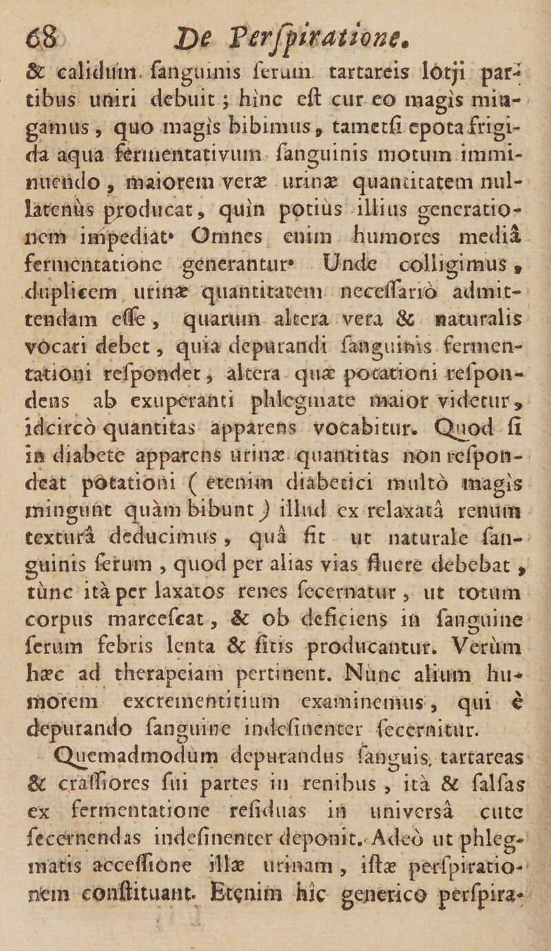 8c calidum- (anguinis ferum tartareis lotji par^ tibiis uniri debuit; hinc eft cur eo magis min¬ gamus, quo magis bibimus, tametii epota frigi¬ da aqua fermentativum fanguinis motum immi¬ nuendo , maiorem verse urina? quantitatem nul¬ latenus producat, quin potius illius generatio¬ nem impediat* Omnes enim humores media fermentatione generantur* Unde colligimus t duplicem urina? quantitatem neceiTarid admit¬ tendam effe , quarum altera vera &amp; naturalis vocari debet, quia depurandi {anguinis fermen¬ tat ion i refpondet, altera quas potationi refpon- dens ab exuperanti phlegmate maior videtur» idcirco quantitas apparens vocabitur. Quod fi in diabete apparens urina? quantitas non refpon- deat potationi ( etenim diabetici multo magis mingunt quam bibunt) illud ex relaxata renum textura deducimus, qua fit ut naturale fan¬ guinis ferum , quod per alias vias fluere debebat» tunc ita per laxatos renes fccernatur , ut totum corpus marcefcat, &amp; ob deficiens in fanguine ferum febris lenta &amp; ficis producantur. Verum hsec ad therapeiam pertinent. Nunc alium hu¬ morem excrementitium examinemus, qui e depurando fanguine indefincncer fcccrnitur. Quemadmodum depurandus fanguis, tartareas 8c cratfiorcs fui partes in renibus , ita &amp; falfas ex fermentatione refiduas in universa etite fecernendas indefinenter deponit. Adeo ut phleg¬ matis accefiione diae urinam , ifta perfpiratio- nem conftituant. Etenim hic genetico perfpira-