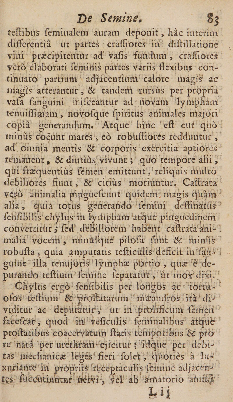 teftibus feminaleiii auram deponit» hac interim differentia ut partes craftiores in diftillaciohc vini praecipitentur ad’ vafis fundum , craffiores vero elaborati feminis partes variis flexibus con¬ tinuato partium adjacentium calore magis ac magis atterantur, &amp; tandem rursus per propria vafa fanguini lififccaiitur ad novam lympham tenuiftimam, novofque fpiritus animales majori copia generandum. Atque hinc eft cur quo minus coeunt mares , eo robuftiores redduntur, ad omnia mentis Sc corporis exercitia aptiores remanent» &amp; diutius vivunt; quo tempore alii , qui frarquentius femen emittunty reliquis multo debiliores fiunt, &amp; citius moriuntur. Caftrata vero animalia pinguefeunt quideni, magis quam alia 9 quia totus gbricrando femini defiinatus ienfi bilis chylus in ly'iipnam 'atque .pinguedinem convertitur ? fed ileBilibrem habent caftrata ani- - maiia vocem , miniYfque pilofa furit &amp;: miniis robufta, quia amputatis tefticulis deficit iii fan- guine illa tenujoris lympha? pbrtio , qu^ e de- p urando tefti uiri feni i n e feparat tir , ii t m ox* d txi. Chylus ergo fenfibilis per longbs ac tottu- : ofos teftium &amp; proflatarum maeandros ita di¬ viditur ac depuratury ut in ,pr'alificum femen facefeat, quod in veficulis feminalibus atque proflatibus coacervatum flatis temporibus 6c pro re nata per urethrahi* ejicitui:; idqlie per debi¬ tas mechanicce leges fieri folet, quoties a lu¬ xuriante in propriis receptaculis femine adjacen¬ tes futcudumnr ftervi ? vd ab amatorio afiimj hij