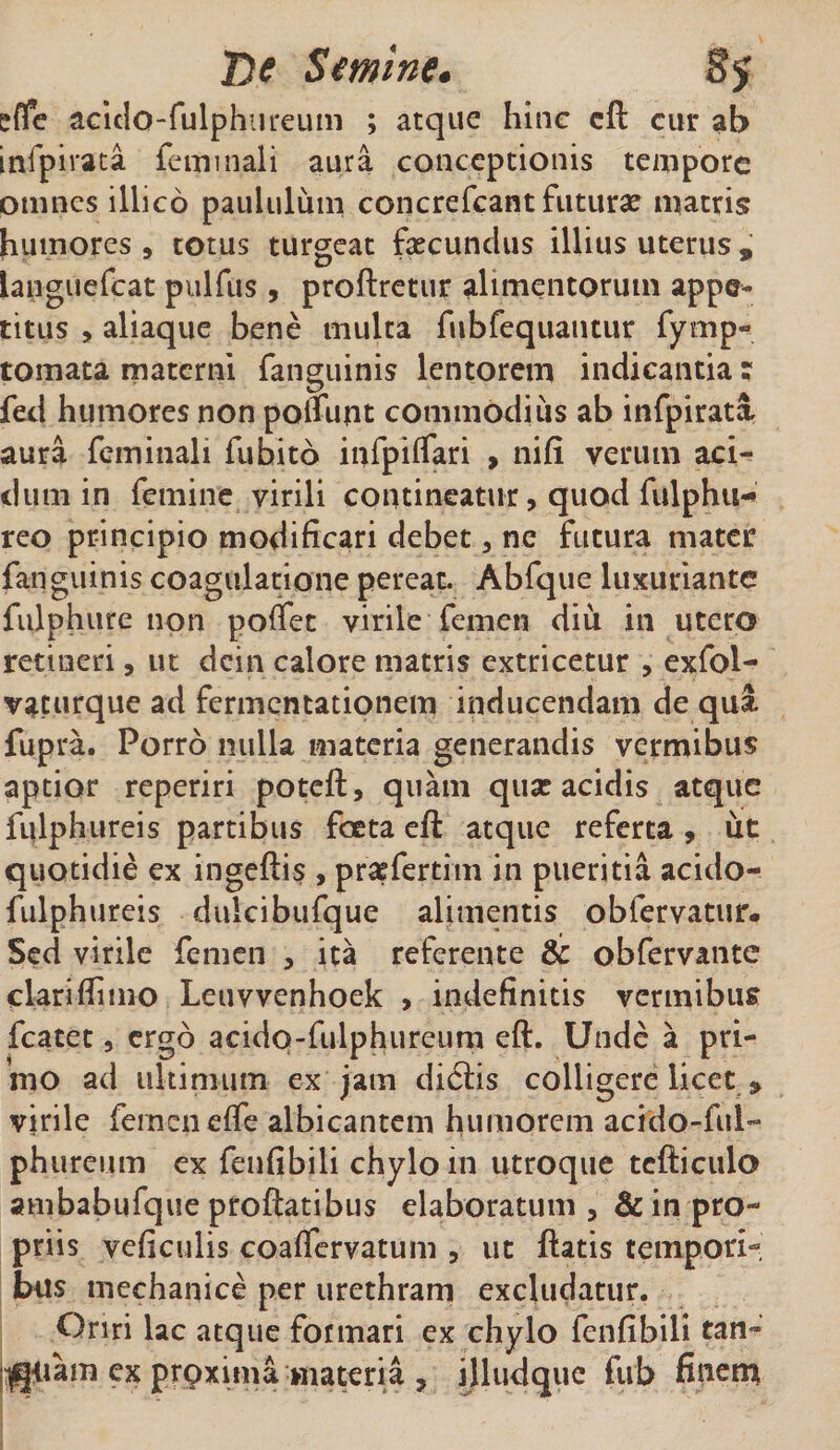 effe acido-fulphtireum ; atque hinc cft cur ab infpirata feminali aura conceptionis tempore omnes illico paululum concrefcant futurae matris humores, totus turgeat fecundus illius uterus , languefcat pulfus , proftretur alimentorum appe¬ titus , aliaque bene multa fubfequautur fymp- tornata materni fanguinis lentorem indicantia; fed humores non polfunt commodius ab infpirata aura feminali fubito infpiffari , nifi verum aci¬ dum in femine virili contineatur, quod fulphiw reo principio modificari debet, ne futura mater fanguinis coagulatione pereat. Abfque luxuriante fuiphure non poffet virile femen diu in utero retineri, ut dcin calore matris extricetur , exfol- vaturque ad fermentationem inducendam de qua fupra. Porro nulla materia generandis vermibus aptior reperiri poteft, quam quas acidis atque fulphureis partibus foeta eft atque referta, ut quotidie ex ingeftis , pfefertim in pueritia acido- fulphureis dulcibufque alimentis obfervatur. Sed virile femen , ita referente &amp; obfervante clari flimo Leuvvenhoek , indefinitis vermibus fcatet 5 ergo acido - fu-lph u reum eft. Unde a pri¬ mo ad ultimum ex jam didiis colligere licet * virile femen effe albicantem humorem acfdo-ful- phureum ex fenfibili chylo in utroque tcfticulo ambabufque proflatibus elaboratum , &amp; in pro¬ priis veficulis coaffervatum 3 ut flatis tempori¬ bus mechanice per urethram excludatur. Oriri lac atque formari ex chylo fenfibili tan- nqiiam ex prpxima materia 7 illudque fub finem