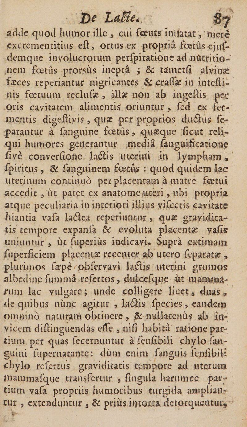 De LaEie. adde quod humor ille cui fceuts inifetat, mere excrcmentitius eft, ortus ex propria fcetus ejuf- demque involucrorum perfpirationc ad nOtritio- nein fcetus prorsus inepta ; &amp; tatnetfi alvinas feces reperiantur nigricantes &amp; cralfe in intefti- nis foetuum reclufe , ilfe non ab ingefiis pc^r oris cavitatem alimentis oriuntur * fed ex fer¬ mentis digeftivis, quas per proprios dufius fe- parantur a fanguine foetus, quasque ficut reli¬ qui humores generantur media fanguificatione five converfione ladlis uterini in lympham» fpiritus , &amp; fanguinem fcetus : quod quidem lac uterinum continuo per placentam a matre feetui accedit , iit patet ex anatome uteri, ubi propria atque peculiaria in interiori illius vifceris cavitate hiantia vafa laftea reperiuntur &gt; quae gravidita¬ tis tempore expanfa &amp; evoluta placentae vafis uniuntur , ut fuperiiis indicavi. Supra extimam fuperficiem placenta? recenter ab utero feparata? , plurimos fepe obfervavi laftis uterini grumos albedine furnrna refertos, dulcefque ut mamma¬ rum lac vulgare; unde colligere licet , duas * de quibus nunc agitur , laflis fpecies, eandem omnino naturam obtinere , jk nullatenus ab in¬ vicem diftinguendas efle , nifi habita ratione par¬ tium per quas fecernuntur a feniibili chylo (in¬ guini fupernat.ante: dum enim fanguis fen.fibiU chylo refertus graviditatis tempore ad uterum mammafque transfertur , fingula harum ce par¬ tium vafa propriis humoribus turgida amplian¬ tur , extenduntur , &amp; prius intorta detorquentur*