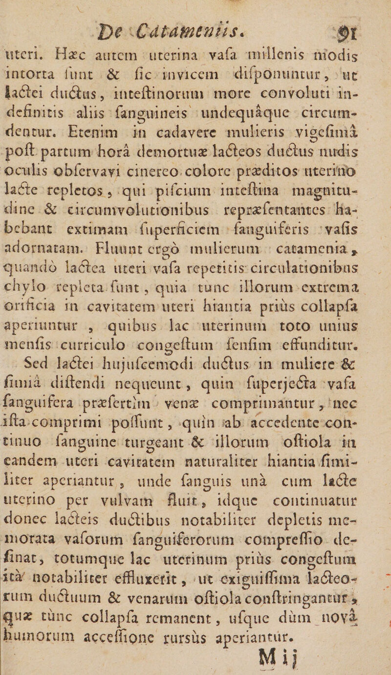 De Xdtameviis* pt uteri. Ha?c autem uterina vafa millenis modis intorta funt Sc fic invicem difponuntur, ut ladiei dudius, inteftinorum more convoluti in¬ definitis aliis (anguineis undequaque circum¬ dentur. Etenim in cadavere mulieris vigefima poft partum hora demortua? ladleos dudhis nudis oculis obfervayi cinereo colore praeditos uterino lafte repletos , qui pifciuin inteftina magnitu¬ dine &amp; circumvolutionibus reprxfcntantes ha¬ bebant extimam fuperneiem (anguiferis vafis adornatam. Fluunt ergo mulierum catamenia * quando laelea meri vafa repetitis circulationibus chylo repleta funt , quia tunc illorum extrema orificia in cavitatem uteri hiantia prius collapfa aperiuntur , quibus lac uterinum toto imius inenfis curriculo congeftum fenfim effunditur. Sed ladlei hujufceniodi dudius in muliere Sc fuma didendi nequeunt, quin fuperjedta vafa fanguifera pr^fertlin vena? comprimantur, nec ifta comprimi poliunt, quin ab accedente con¬ tinuo fatiguine turgeant Sc illorum oftiola in eandem uteri cavitatem naturaliter hiantia fimi- liter aperiantur , unde (anguis una cum ladie uterino per vulvam fluit, idque continuatur donec ladieis dudiibus notabiliter depletis me¬ morata vaforum fanguiferorum compreffto de¬ linat, totumque lac uterinum prius congeftum ita' notabiliter effluxerit, ut exiguifflma ladieo- rum dudhium &amp; venarum oftiola conftringantur , qux tunc collapfa remanent, ufque dum nov&amp; humorum accdfione rursus aperiantur.