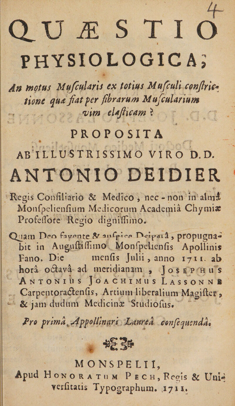 physiologica; A» motus Mufcularis ex totius Mufculi conjlrie- tione qua fiat fer fibrarum Mufculanum . vim elaJHcam 5 PROPOSITA • -t ... y.-5' ABILLUSTRISSIMO VIRO D. D. ANTONIO DEIDIER Regis Confrliario &amp; Medico , nec - non in almi Monfpelienfium Medicorum Academia Chymiae Profeifore Rc^io digniffimo. Quam fW^nte &amp; tn\C^\rp nctpcul, propugna¬ bit in AuguRiffimo Monfpehcnfis Apollinis Fano. D:e menfis Julii, anno 1711. ab hora o&amp;ava ad meridianam , Josep h u s Antonius Joachimus Lassonmi Carpentora$en{is, Artium liberalium Magifter &gt; am dudimi Medicinas Studiofus. Pro prima ^ jippollmari Laurea confeqmndac MONSPELI1, Apud Honoratum Pech, Regis &amp; Uni* vetfitatis Typographura. .1711. b •