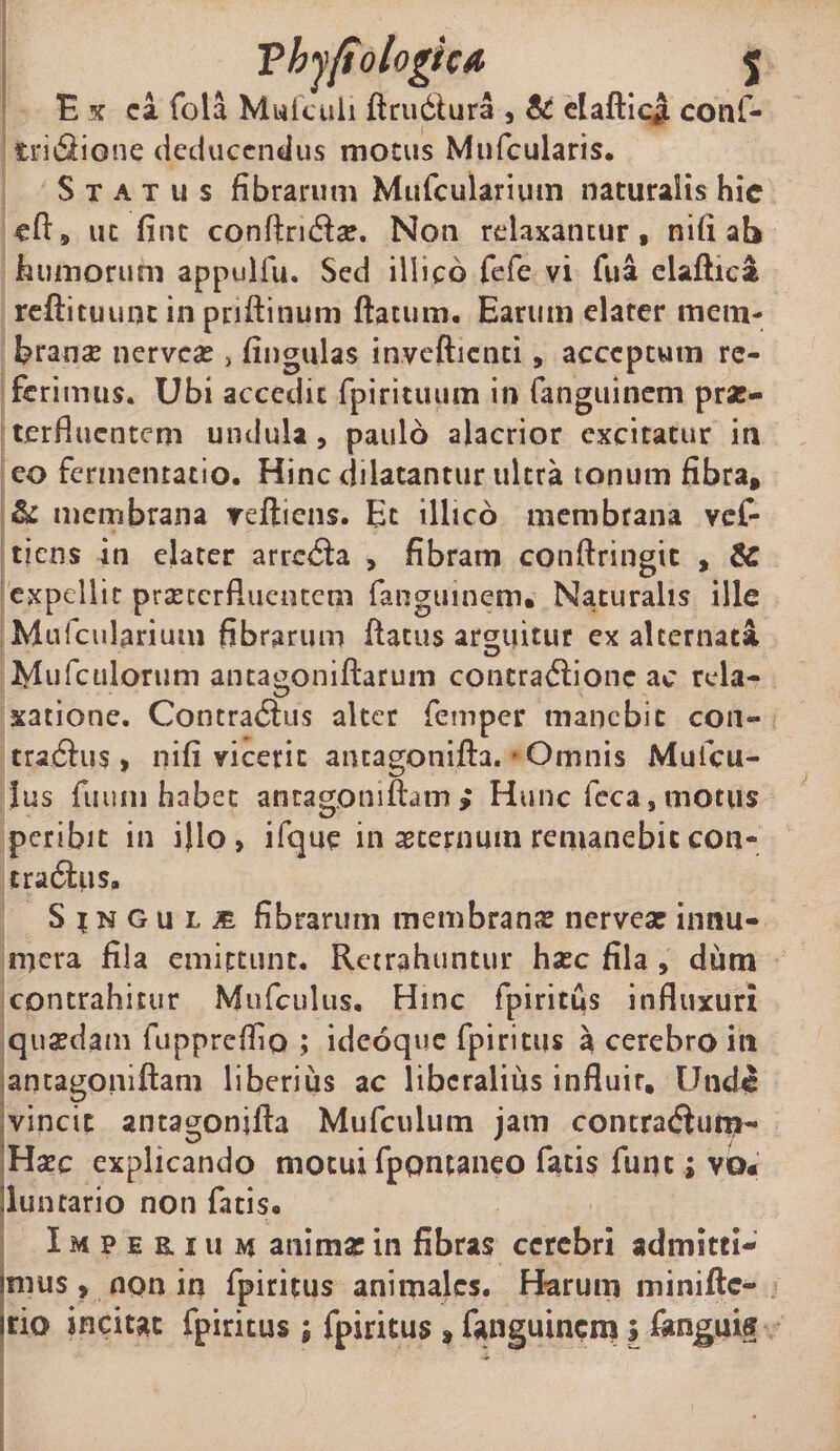 E x ca fola Mufculi ftru6tura , &amp; clafticjL cotlf- trifiione deducendus motus Mufcularis. Status fibrarum Mufcularium naturalis hic efi, uc fine conftnrix. Non relaxantur, nili ab humorum appulfu. Sed illico fefe vi Tua elaftica reftituunt in pnftinum flatum. Earum elarer mem- branx nervex, fingulas invefticnti, acceptum re¬ ferimus. Ubi accedit fpirituum in fanguinem prx- terfluentem undula, paulo alacrior excitatur in eo fermentacio. Hinc dilatantur ultra tonum fibra, &amp; membrana veftiens. Et illico membrana ves¬ tiens in elater arrecta , fibram conftringic „ SC expellit praeterfluentem fanguinem. Naturalis ille Mufcularium fibrarum flatus arguitur ex alternata Mufculorum antagoniftarum concraflione ac rela¬ xatione. Contra$us alter femper manebit con¬ trarius, nifi vicerit antagonifta. - Omnis Muicu- lus fuuni habet antagomftam; Hunc feca, motus peribit in iflo , ifque in acernum remanebit con¬ trarius. Singuli fibrarum membrana nervex innu¬ mera fila emittunt. Retrahuntur hxc fila, dum contrahitur Mufculus. Hmc fpiritus influxuri quxdam fuppreffio ; ideoque fpiritus a cerebro in antagoniftam liberius ac liberalius influit. Unde vincit antagonifla Mufculum jam contracSum- Hxc explicando motui fppntaneo fatis fune; vo* 'luntario non fatis. Imperium animx in fibras cerebri admitti- imus, non in fpiritus animales. Harum minifte- irio incitat fpiritus ; fpiritus , fanguinem i fonguis