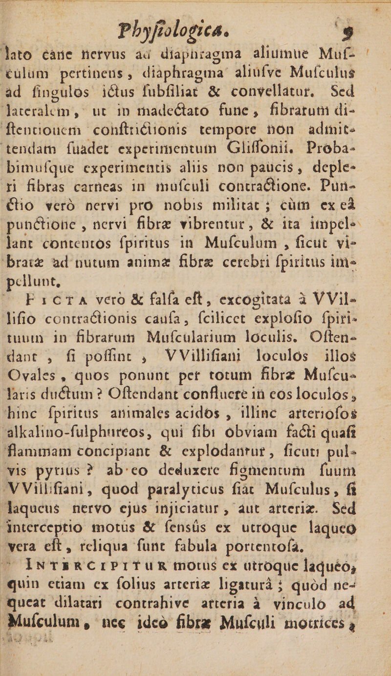 lato cane nervus au diaphragma aliumtie Mu fi* culum pertinens 3 diaphragma aliufvc Muiciilus ad Angulos icftus fubfiliat &amp; convellatur. Sed hteralun &gt; ut in madecftato fune &gt; fibratum di- ftcnuouem conftticSionis tempore non admit¬ tendam fuadet experimentum Glilfonii* Proba- bimufque experimentis aliis non paucis 3 deple¬ ri fibras carneas in mufculi contracftione. Fun¬ di 10 vero nervi pro nobis militat ; cum ex ei pundlione 3 nervi fibrae vibrentur? &amp; ita impcl* lanc contentos fpiritus in Mufculum 3 ficut vi4* brat£ ad nutum anima: fibrae cerebri fpiritus im* pellunt. Picta vero &amp; falfa eft3 excogitata a Wil* lifio contractionis caufa3 fcilicct explofio 1'piri- tumn in fibrarum Mufcularium loculis. Often- dant 3 fi poflint * VVillifiaiii loculos illos Ovales , quos ponunt per totum fibra: Mufcu** laris dudhim ? Oftendant confluere in eos loculos» hinc fpiritus animales acidos , illinc artcnofo&amp; alkalino-fulphureos, qui fibi obviam fadli quaft flammam concipiant &amp; explodantur 3 ficuti pul* vis pynus &gt; ab eo deduxere figmentum fuum VViibfiani, quod paralyticus fiat Mufculus* (i laqueus nervo ejus injiciatur, aut arteria:. Sed interceptio motus &amp; fensus ex utroque laqueO vera eft, reliqua fune fabula portentofa. Intir CipiTur motus ex utroque laqueo# quin etiam ex folius arteriae ligatura ; quod ne-f queat dilatari contrahive arteria a vinculo ad Mufculum» ncc ideo fibrae Mufculi mocnccs *