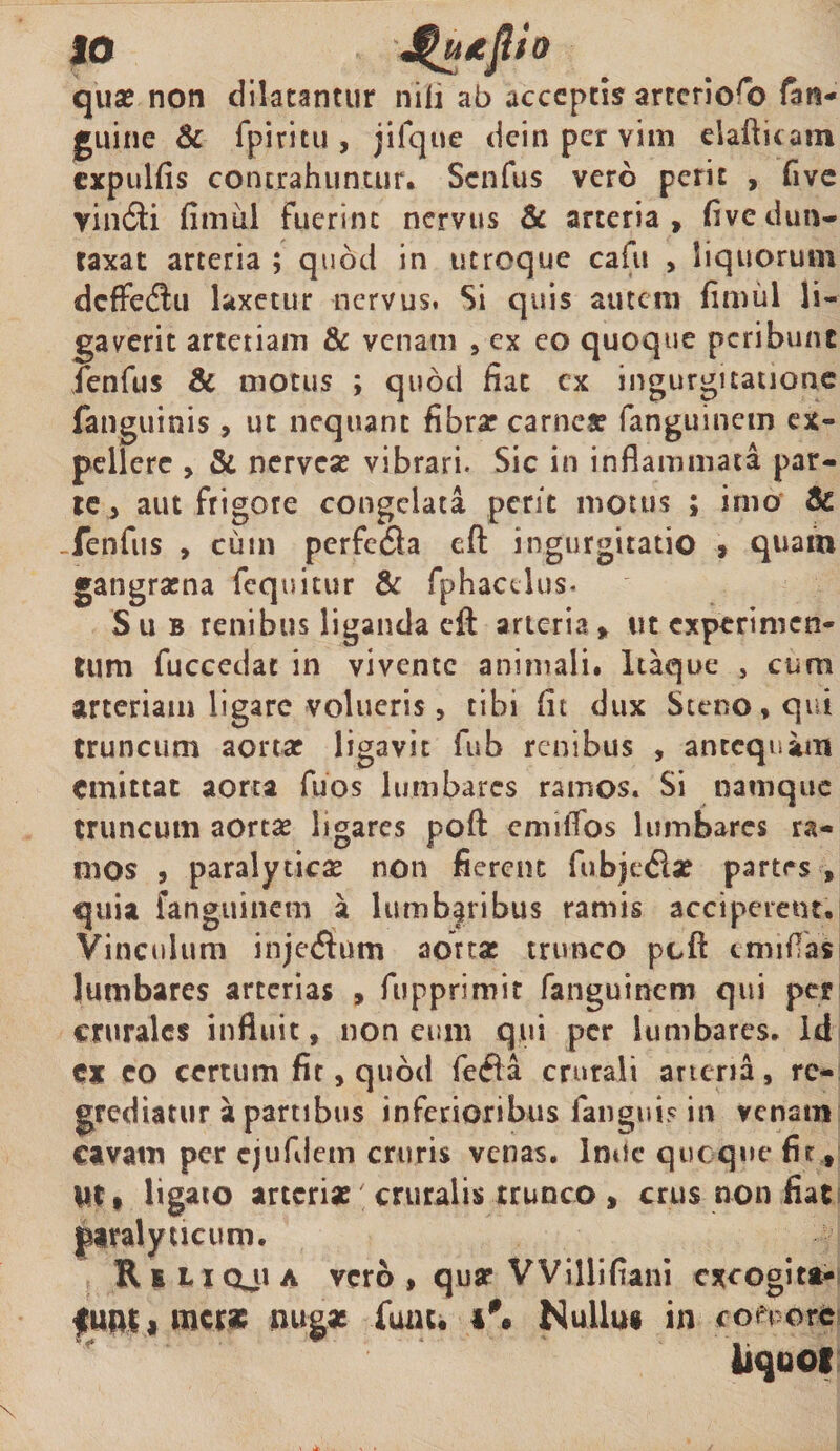 qua: non dilatantur nili ab acceptis arrcrioro fan- guine & fpiritu , jifque deinpervim elafticam expulfis contrahuntur. Scnfus vero perit , fivc vindii fimul fuerint nervus & arteria, fivedun- taxat arteria ; quod in utroque cafu , liquorum dcffedlu laxetur nervus. Si quis autem fimul li¬ gaverit artetiam & venam , ex eo quoque peribunt fenfus 8c motus ; quod fiat cx ingurgitatione (anguinis , ut nequant fibra: carnea: fanguinem ex» pellere , & nervese vibrari. Sic in inflammata par¬ te , aut frigore congelata perit motus ; imo & . fenfus , cum perfe£la eft ingurgitatio , quam gangraena fequitur & fphaedus. Sub renibus liganda eft arteria, ut experimen¬ tum fuccedat in vivente animali. Itaque , cum arteriam ligare volueris, tibi fit dux Steno,qui truncum aorta: ligavit fub renibus , antequam emittat aorta fuos lumbarcs ramos. Si namque truncum aorta: ligares poft cmiiTos lumbarcs ra¬ mos , paralyticae non fierent fub) e dia: partes, quia fanguinem a lumbaribus ramis acciperent. Vinculum injedlum aorta: trunco pcft irrufas lumbares arterias , fuppriroit fanguinem qui per crurales influit» non eum qui per lumbares. id CX eo certum fit, quod fedla crurali arteria , re¬ grediatur a partibus inferioribus fanguis in venam cavam per cjufllejrn cruris venas, Inde quoque fit, Ut, ligato arterias cruralis trunco , crus non fiat paralyticum. R s 11 oji a vero , qua: VViliifiani exeogita- merse nugae fuau Nullus in con orc liquof