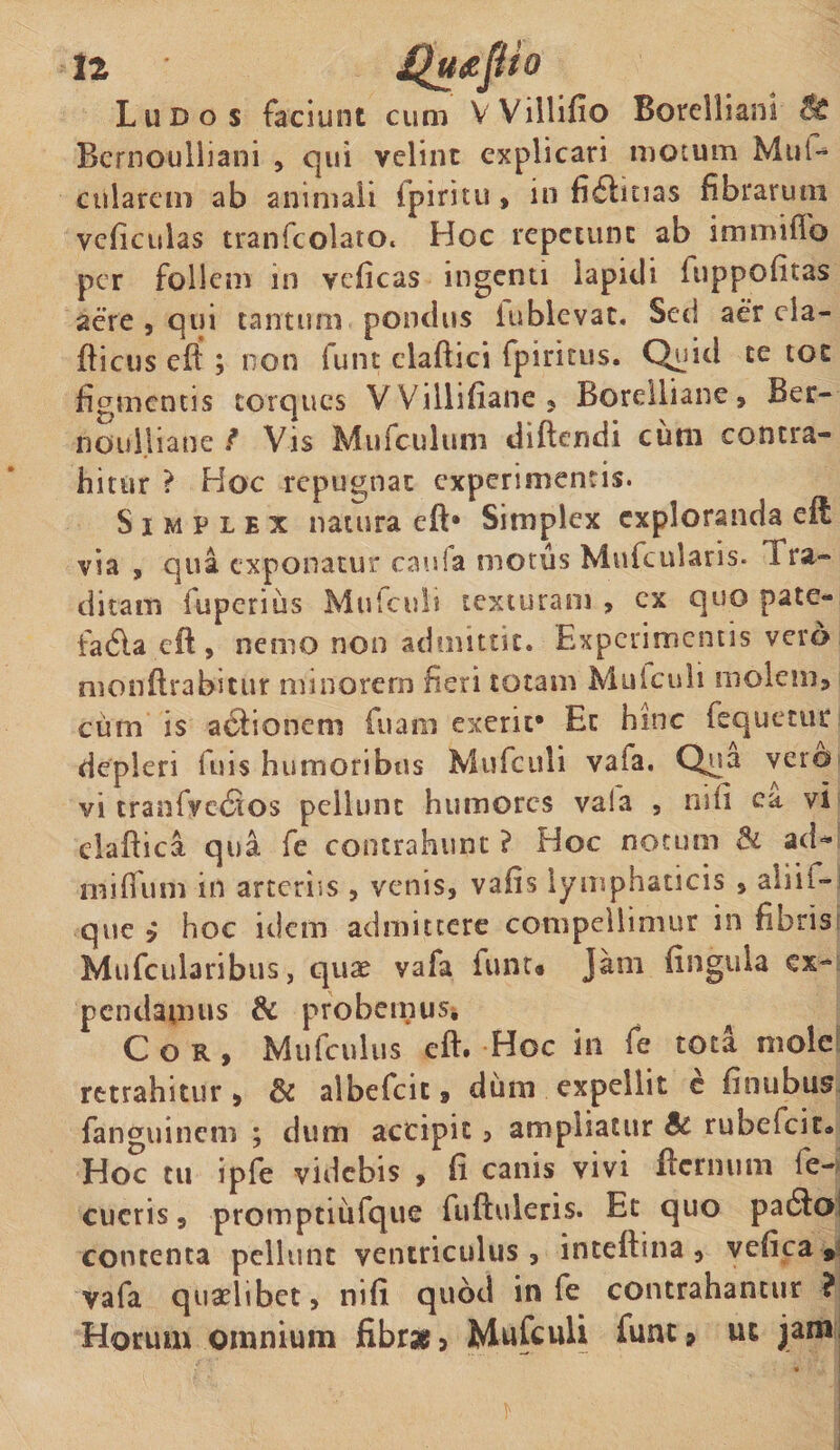 Ludos faciunt cum VVillifio Borelliani Bernoulliani , qui velint explicari motum MuU cularem ab animali (piritu , in fi6bnas fibrarum vcficulas tranfcolato. Hoc repetunt ab immiflb per follem in veficas ingenti lapidi hippofitas aere , qui tantum pondus iublevat. Sed aer ela- fticus eft ; non funt claftici fpiritus. Quid te tot figmentis torques VVillifiane, Borelliane, Ber- no u 1.1 ia ne / Vis Mufculum diftendi cum contra¬ hitur ? Hoc repugnat experimentis. Simplex natura eft* Simplex exploranda eft via , qua exponatur caufa motus Mufcularis. Tra¬ ditam fuperius Mufculi texturam , cx quo pate- tadla eft, nemo non admittit. Experimentis vero monftrabicur minorem heri totam Mulculi molem, cum is a6tionem fuam exerit* Et hinc fequetur depleri ftiis humoribus Mufculi vaia. Qua vero vi tranfve&lt;Sos pellunt humores vaia , nili ea vi elaftica qua fe contrahunt ? Hoc notum &amp; ad* mitium in arteriis , venis, vafis lymphaticis , aliii- que i hoc idem admittere compellimur in fibris Mufcularibus, quae vafa funt» Jam fingula ex¬ pendamus &amp; probemus* Cor, Mufculus eft# Hoc in fe tota mole retrahitur , &amp; albefeit, dum expellit c finubus fanguinem ; dum accipit, ampliatur Bc rubefeit® Hoc tu ipfe videbis , fi canis vivi fternum fe- cucris, promptiufque fuftuleris. Et quo pa6fo contenta pellunt ventriculus, inteftma, vefica , vafa quaelibet, nifi quod in fe contrahantur ? Horum omnium fibr* 5 Mufculi funt, ut jam