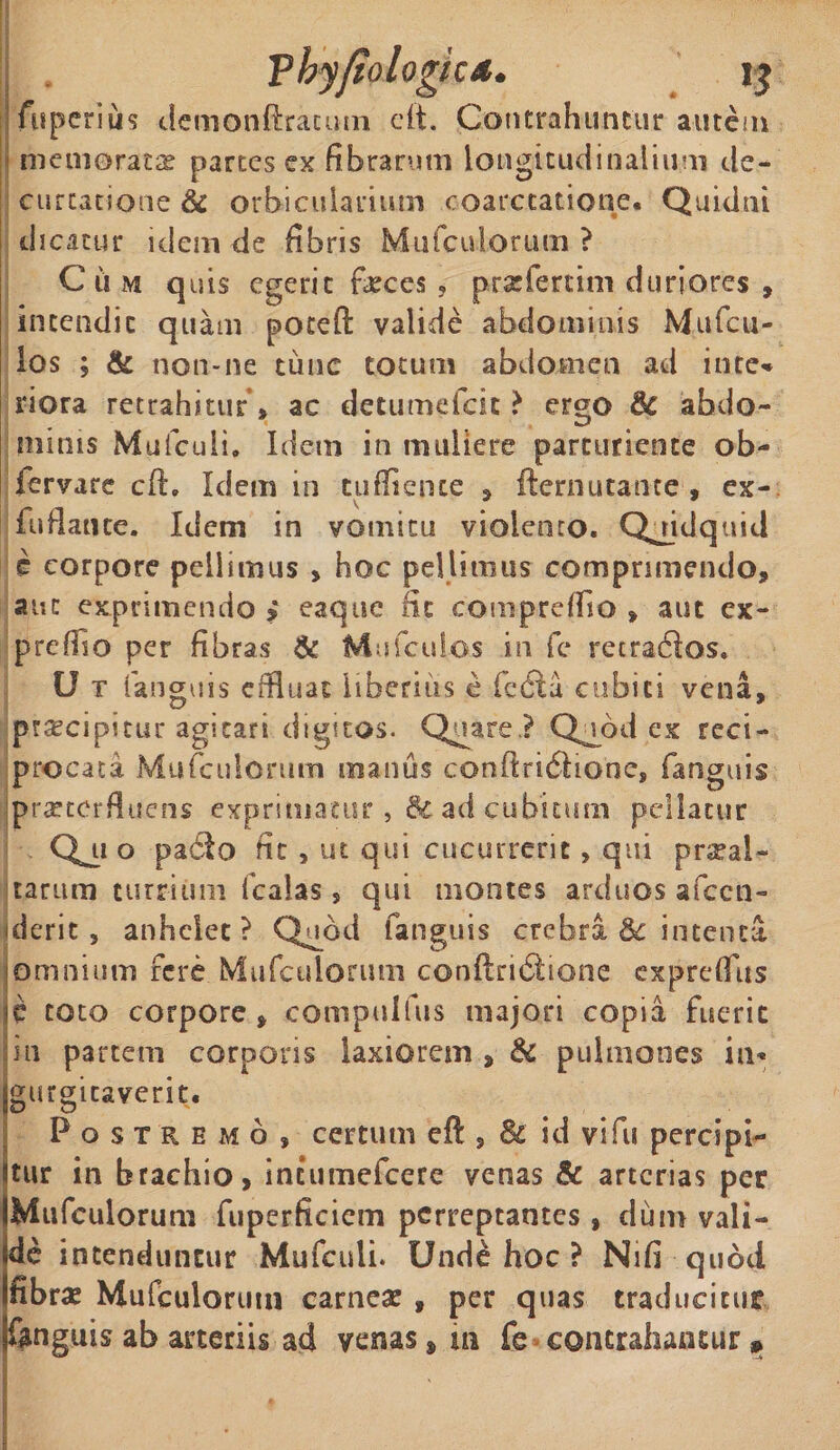 Asperius demonftracum eft. Contrahuntur autem memorare partes ex fibrarum longitudinalium cie— curcat-ione &amp; orbicularium coarctatione. Quidni dicatur idem de fibris Mufculorutn ? Cum quis egerit feces ? praefertini duriores , intendit quam poteft valide abdominis Mufcu- los ; &amp; non-ne tunc totum abdomen ad inte* riora retrahitur » ac detumefcic ? ergo &amp; abdo¬ minis Mufculi. Idem in muliere parturiente ob- fervare c-ft. Idem in tuflience , fternutante, ex- fuflante. Idem in vomitu violento. Quidquid e corpore pellimus , hoc pellimus comprimendo, aut exprimendo &gt; eaque fit compreffio » aut ex- prcfiio per fibras &amp; Mufcuios in fc retradios» U t (anguis effluat liberius e fedla cubici vena, praecipitur agitari digitos. Quare? Quod ex reci¬ procata Mufculonim manus conflricStione, fanguis jpraetcrfluens exprimatur ,&amp; ad cubitum pellatur Qj-i o padto fit , ut qui cucurrerit, qui praeal¬ tarum turrium fcaias » qui montes arduos afccn- derit , anhelet? Quod fanguis crebra 8c intenta omnium fere Mufculonim conftri6fcione expreflus c toto corpore» compulfus majori copia fuerit in partem corporis laxiorem , &amp; pulmones in* gurgitaver.it. Postremo, certum eft , &amp; id vi fu percipi¬ tur in brachio, intumefeere venas &amp; arterias per Mufculorutn fuperficiem perreptantes , dum vali¬ de incenduntur Mufculi. Unde hoc ? Nifi-quod fibrae Mufculorutn carnea » per quas traducitur fanguis ab arteriis ad venas» m fe contrahantur »