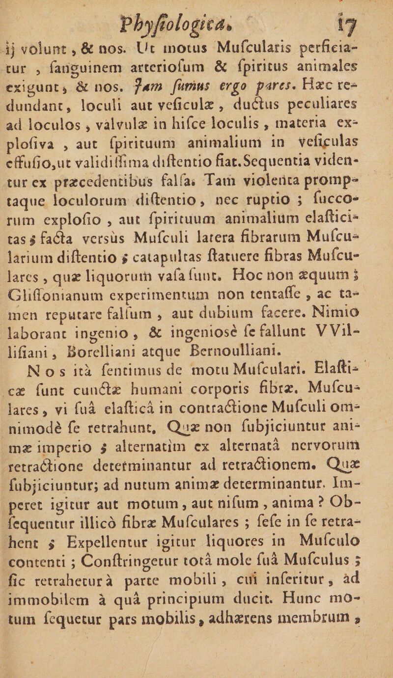 I) volunt, &amp; nos. Ut motus Mufculans perficia¬ tur ? fanguinem arteriofum &amp; fpiritus animales exigunt» &amp; nos. Jdm fumus ergo pares. Hasc re¬ dundant, loculi aut veficulae, ductus peculiares ad loculos » valvulae in hifce loculis , materia ex- plofiva , aut fpirituum animalium in veitpulas cflfufiOjUt validi fitma diftentio fiat.Sequentia viden¬ tur ex praecedentibus falia. Tam violenta promp- taque loculorum diftentio » nec ruptio ; fucco- rum explofio , aut fpirituum animalium elafticl* tasgfada versus Mulculi larera fibrarum Mufcu^ larium diftentio $ catapultas ftatuere fibras Mufcu- lares, quae liquorum vafa Utut* Hoc non aequum * Ghftomanum experimentum non tentaffe » ac ta^ men reputare falfum , aut dubium facere. Nimio laborant ingenio» &amp; ingeniose fc fallunt VVil- lifiani, Borelliani atque Bernoulliani. Nos ita fentimus de motu Mufculari. Elafti- cx funt cuuiflx humani corporis fibras. Mufcu- lares» vi fua elaftica in contradionc Mufculi oin^ nimod£ fe retrahunt. Quae non fubjiciuntur ani* mx imperio £ alternatim cx alternata nervorum retradione determinantur ad retra&amp;ionem. Quae fubjiciuntur; ad nutum animae determinantur. Im¬ peret igitur aut motum, aut nifum , anima ? Ob~ fcquentur illico fibras Mufculares ; fefe in fe retra¬ hent » Expellentur igitur liquores in Mufculo contenti ; Conftringecur tota mole fua Mufculus ; fic retrahetur a parte mobili, cui inferitur» ad immobilem a qua principium ducit. Hunc mo¬ tum fequetur pars mobilis, adhaerens membrum »