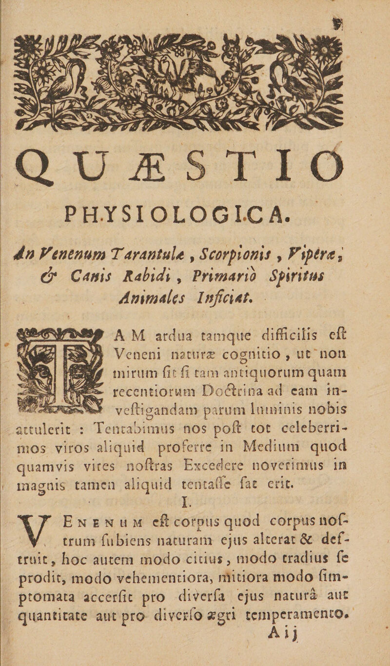 » QUESTIO PHYSIOLOGICA. dn Venenum TarantuU , Scorpionis , Vipera s &amp; Canis Rabidi, Primarii Spiritus Animales Injiciat. A M ardua tamque difficilis eft Veneni ria curae cognitio, uc non mirum (it fi tam antiquorum quam recentiorum Do Ari na ad cam m- veftigandam parum luminis nobis attulent : Tentabimus nos poff tot celeberri¬ mos viros aliquid proferre in Medium quod quamvis vires noftras Excedere noverimus in magnis tamen aliquid tentaffe fac erit. ! ■ • i. VEnenum cft corpus quod corpns nof- trumfubiens naturam ejus alterat &amp; def- truit, hoc autem modo citius, modo cradius fe prodit, modo vehementiora, mitiora modo (itn- ptomata accerffc pro diverfa ejus natura auc quantitate aut pro diverfo aegri temperamento. A i j