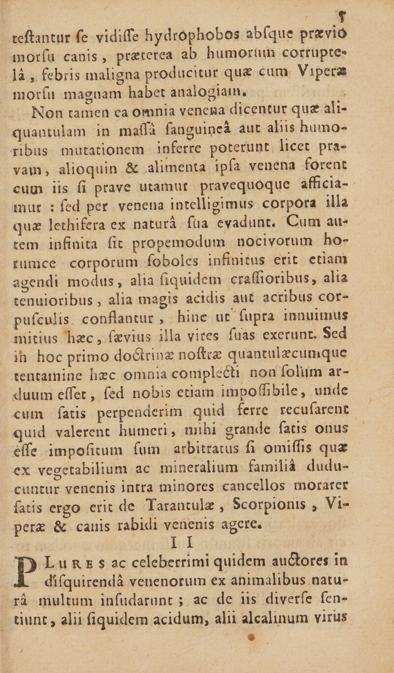 f tcflantur fe vidiiTe hydrOphobos abfque prxvio morfu canis, prsetcrea ab humonun corruptc- ia , febris maligna producitur qua? cum Viperas morfu magnam habet analogiam. Non tamen ea omnia venena dicentur qux ali¬ quantulam in mafla fanguinca aut aliis humo¬ ribus mutationem inferre poterunt licet pra¬ vam, alioquin &amp; alimenta ipfa venena forent cum iis fi prave utamur pravequoque afficia¬ mur : feci per venena intelligimus corpora ilia quae lethifera ex natura ftia evadunt. Cum au¬ tem infinita fit propemodum nocivorum ho~ funice corporum foboles infinitus erit etiam agendi modus, alia iiquidem craflioribus, alia tenuioribus, alia magis acidis aut acribus cor- pufculis conflantur, hinc ut'fupra innuimus mitius hate, invius illa vires fuas exerunt. Sed m hoc primo do6irinx noftrac quantulxcumquc tentamine liaec omnia complecti non io Ium ar¬ duum effet, fed nobis etiam impoffibile, unde cum fatis perpenderim quid ferre recufarenc quid valerent humeri, mihi grande fatis onus cfle impoficum fum arbitratus fi omiffis qux ex vegetabilium ac mineralium familia dudu- euntur venenis intra minores cancellos morarer fatis ergo erit cie Tarantulx, Scorpionis &gt; Vi¬ peras &amp; canis rabidi venenis agere. 1 I PL u R e s ac celeberrimi quidem au£lores in difquirenda venenorum ex animalibus natu¬ ra multum infudarunc ; ac de iis diverfe fen- ciunt, alii iiquidem acidum, alii alcalumm virus