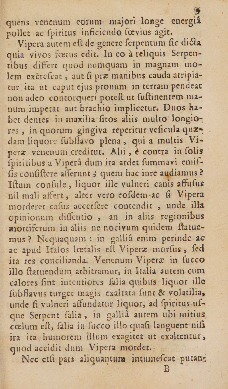 quens venenum eorum majori longe cnergii pollet ac fpiritus inficiendo foevius agit. Vipera autem ed de genere ferpentum fic di6la quia vivos foetus edit. In eo a reliquis Serpen¬ tibus differt quod numquam in magnam mo¬ lem cxcrefcat , aut fi prx manibus cauda arripia¬ tur ita ut caput ejus pronum in terram pendeac non adeo contorqueri poteft ut fuftinentem ma¬ num impetat aut brachio implicetur. Duos ha¬ bet dentes in maxilla fitos aliis multo longio¬ res , in quorum gingiva reperitur veficula quas» dam liquore fubdavo plena , qui a multis Vi- perx venenum creditur. Alii , c contra in folis ipiritibus a Vipera dum ira ardet fummavi ernif- fisconfidere afferunt ? quem hac inrc audiamus? Iftum confule , liquor ille vulneri canis affufus nil mali affert, alter vero eofdcm-ac fi Vipera morderet cafus accerferc contendit , unde illa opinionum cliffentio , an in aliis regionibus mortiferum in aliis ne nocivum quidem ilatue¬ mus ? Nequaquam : in gallia enim perinde ac ac apud Italos Ice talis eft Viperx morius &gt; fed ita res concilianda. Venenum Viperx in fucco illo datuendum arbitramur, in Italia autem cum calores fint intentiores falia quibus liquor ille fubflaviis turget magis exaltata funt &amp; volatilia, unde fi vulneri affundatur liquor, 'ad fpiritus ■uf- que Serpent falia , in gallia aurem ubi mitius coelum ed, falia in fucco illo quafi languent nifi ira ita humorem illum exagitet ut exaltentur, quod accidit dnm Vipera mordet. Ncc ctfi pars aliquantum intumefeat putati' B