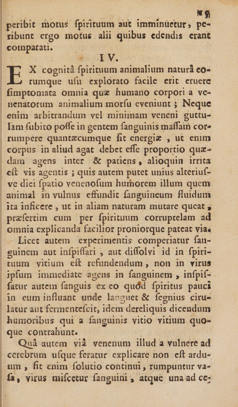 peribit motus fpirituum aut imminuetur» pe¬ ribunt ergo motus alii quibus edendis erane comparati. I V. EX cognita fpirituum animalium natura eo- rumque ufu explorato facile erit eruere limptomata omnia quae humano corpori a ve¬ nenatorum animalium morfu eveniunt ; Neque enim arbitrandum vel minimam veneni guttu¬ lam fubito poffe in gentem fanguinis maflam cor¬ rumpere quantascumque fit energise , ut enim corpus in aliud agat debet efle proportio quae¬ dam agens inter &amp; patiens» alioquin irrita cit vis agentis ; quis autem putet unius alteriuf- ve diei fpatio venenofum humorem illum quem animal in vulnus effundit fanguineum fluidum ita inficere &gt; ut in aliam naturam mutare queat 9 prasfertim cum per fpirituum corruptelam ad omnia explicanda facilior proniorque pateat via* Licet autem experimentis comperiatur fan- guinein aut infpiffari , aut diffoivi id in fpiri¬ tuum vitium efi: refundendum , non in virus ipfum immediate agens in fanguinem &gt; infpif- fatur autem fanguis ex eo qudd fpiritus pauci in eum influant unde languet &amp; ferius ciru- latur aut fermencefeit, idem dereliquis dicendum humoribus qui a fanguinis vitio vitium quo¬ que contrahunt. Qua autem via venenum illud a vulnere ad cerebrum ufque feratur explicare non eft ardu¬ um , fit enim folutio continui, rumpuntur va- (a | virus mifcetur fanguini » atque una adee;