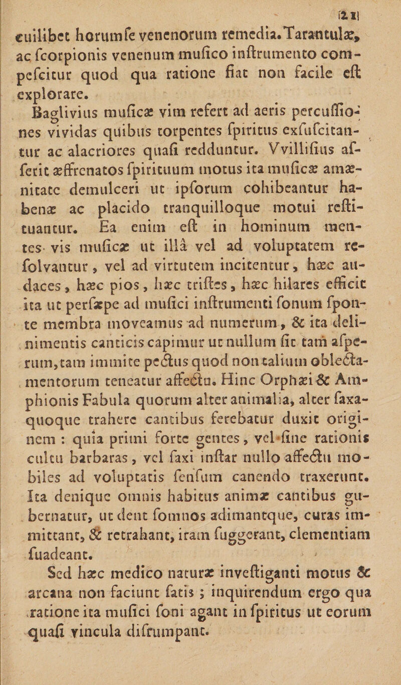 cuilibet horumfe venenorum remcdia.Tarantulae, ac fcorpionis venenum mufico inftrumento com- pefcicur quod qua ratione fiat non facile eft explorare. Baglivius mufica: vim refert ad aeris percuffio- nes vividas quibus torpentes fpiritus cxfufcitan- tur ac alacriores quafi redduntur. Vvillifius af- fetit asffrcnatos fpirituum motus ita mufica? amas- nitatc demulceri ut ipforum cohibeantur ha¬ bena? ac placido tranquilloque motui refti- tuantur. Ea enim eft in hominum men¬ tes- vis muficas ut illa vel ad voluptatem rc- folvantur, vel ad virtutem incitentur, haec au¬ daces , haec pios, hsec trifies, haec hilares efficit ita ut perfsepe ad mu fici inftrumenti fonum fpon- te membra moveamus ad numerum, &amp; ita deli- nimentis canticis capimur ut nullum fic tam afpc- rum,tam immite pedhis quod non talium oble£la- mentorum teneatur affedlu. Hinc Orphasi&amp; Am¬ phionis Fabula quorum alter animalia, alter faxa- quoque trahere cantibus ferebatur duxit origi¬ nem : quia primi forte gentes, vel fine rationis cultu barbaras, vel faxi inftar nulloaffecftu mo¬ biles ad voluptatis fenfum canendo traxerunt. Ita denique omnis habitus animae cantibus gu¬ bernatur, ut dent fomnos adimantque, curas im¬ mittant, &amp; retrahant, iram fuggerant, clementiam fuadeant. Sed hasc medico naturae inveftiganti motus &amp; arcana non faciunt fatis ; inquirendum ergo qua ratione ita mufici foni agant in fpiritus ut eorum quafi vincula difrumpanc.