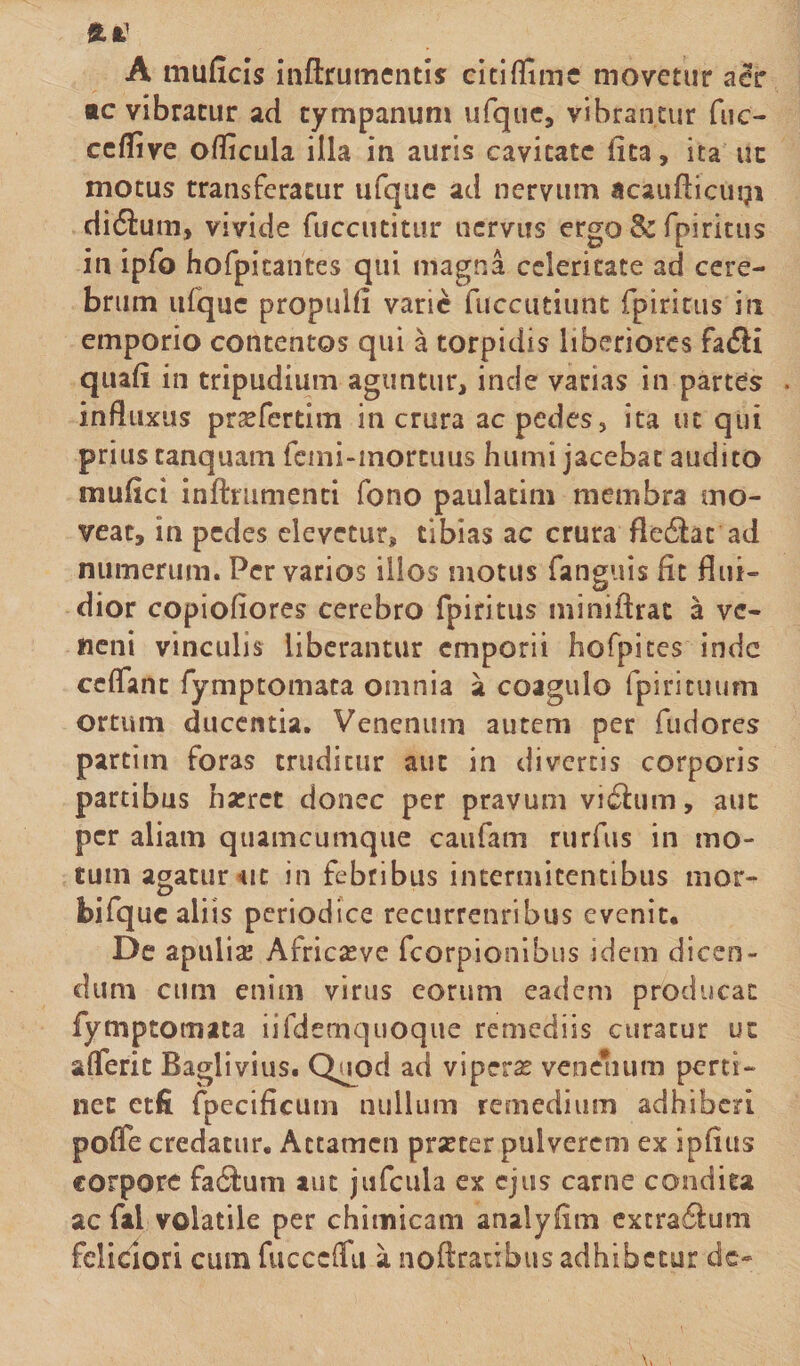 ftfc’ A muficis inftrumentis citiflimc movetur aer *c vibratur ad tympanum ufque, vibrantur fuc- ceflive oflicula illa in auris cavitate lita, ita uc motus transferatur ufquc ad nervum acaufticugi didtum, vivide fuccutitur nervus ergo &amp; fpiritus in ipfo hofpitantes qui magna celeritate ad cere¬ brum ufquc propulfi varie fuccutiunt fpiritus in emporio contentos qui a torpidis liberiores fa&lt;5H quafi in tripudium aguntur, inde varias in partes . influxus pr^fertim in crura ac pedes, ita uc qui prius tanquam fcini-mortuus humi jacebat audito mulici inftmmenti fono paulatim membra mo¬ veat, in pedes elevetur, tibias ac crura fle6tat ad numerum. Pervarios illos motus fanguis fit flui¬ dior copiofiores cerebro fpiritus miniftrat a ve¬ neni vinculis liberantur emporii hofpites inde cctfant fymptomata omnia a coagulo fpirituum ortum ducentia. Venenum autem per fudores partim foras truditur aut in divertis corporis partibus narret donec per pravum vi£him, aut per aliam quamcumque caufam rurfus in mo¬ tum agatur *it in febribus intermitentibus mor- bifquc aliis periodice recurrenribus evenit* De apuliae Africseve fcorpionibus idem dicen¬ dum cum enim virus eorum eadem producat fymptomata iifdemquoque remediis curatur ut aflferit Baglivius. Quod ad viperse venenum perti¬ net etfi (pecificum nullum remedium adhiberi poffe credatur. Attamen prarter pulverem ex ipfitts corpore fa&amp;um aut jufcula ex ejus carne condita ac fal volatile per chitnicam analyfim extraflum feliciori cum fucccfitt a noftraubus adhibetur dc-