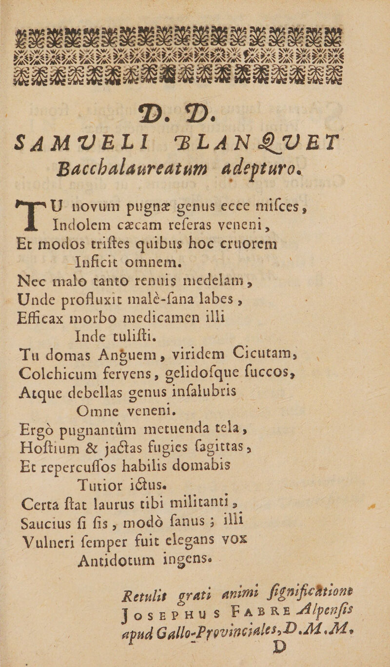 2). 2). SAMVELl rBLAN QVET Baccbalaureatum adepturo. TU novum pugna? genus ecce mifces. Indolem ca?cam referas veneni. Et modos triftes quibus hoc cruorem Inficit omnem. Nec malo tanto renuis medelam. Unde profluxit malc-fana labes, Efficax morbo medicamen illi Inde tulifti. Tu domas Anguem, viridem Cicutam, Colchicum fervens, gelidofque fuccos. Atque debellas genus infalubris Omne veneni. Ergo pugnantum metuenda tela, Hoffium & jadlas fugies fagittas. Et repercuflos habilis domabis Tutior iifus. Certa flat laurus tibi militanti ^ Saucius fi fis, modo fanus 5 illi Vulneri femper fuit elegans vox Antidotum ingens. Retulit grati animi fignifichiont J o s e p h u s Fabre jilpenp apud Gallo^PfQVtTiciaUttP^