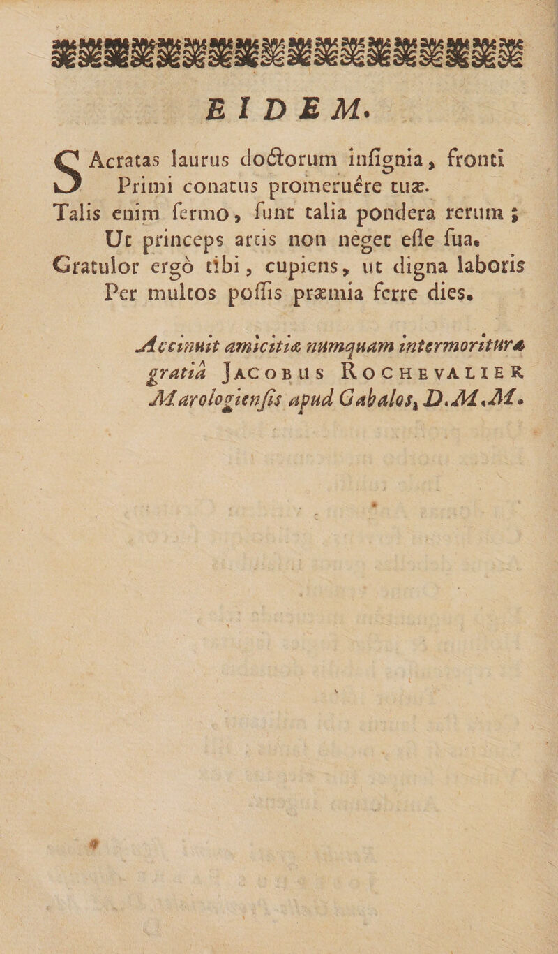 S Aeratas laurus do&orum inlignia, fronti Primi conatus promeruere tuse. Talis enim fermo» fune talia pondera rerum ; Ut princeps ards non neget efle fua« Gratulor ergo tibi, cupiens, ut digna laboris Per multos poliis prsemia ferre dies. jiccinuit amicitia numquam intermoritur* gratia Jacobus Rochevaher, Marologienjis apud GabaioSiD^M^M*