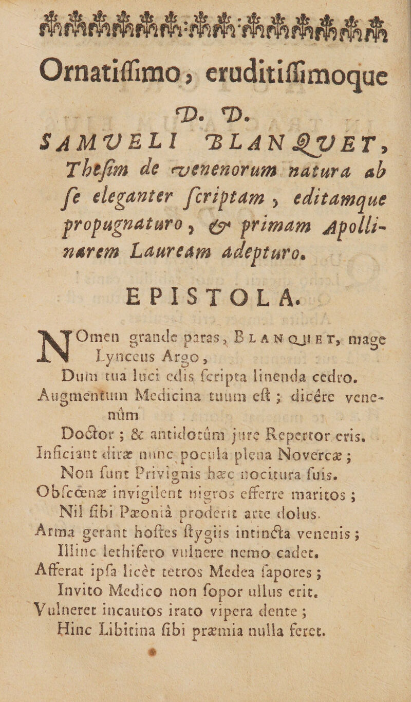 Ornatiflimo, eruditifiimoquc rvu *d. samveli hlanet, Thsfim de njenenorum natura ab fe eleganter fcriptam , editamque propugnaturo } &amp; primam Apolli¬ narem Lauream adepturo. •’ l * : , EPISTOLA. N Omen grande paras, E l a n qjj e t* mage Lynceus Argo, Du m tua luci edis (cripta linenda cedro. Augmentum Medicina tuum eft ; dicere vene¬ num Doflor ; &amp; antidotum jure Repertor eris. Inficiant dira? nunc pocula plena Noverca?; Non funt Privignis ha~c nocitura fuis. &lt;w* Obfcoense invigilent nigros efferre maritos; Ni! fibi Paeonia prodent arte dolus. Arma gerant hofces ftygiis intinfta venenis; Illinc iechifcro vulnere nemo cadet. Afferat ipfa licet tetros Medea fapores; Invito Medico non fopor ullus erit. Vulneret incautos irato vipera dente ; Hinc Libitina (ibi praemia nulla feret.