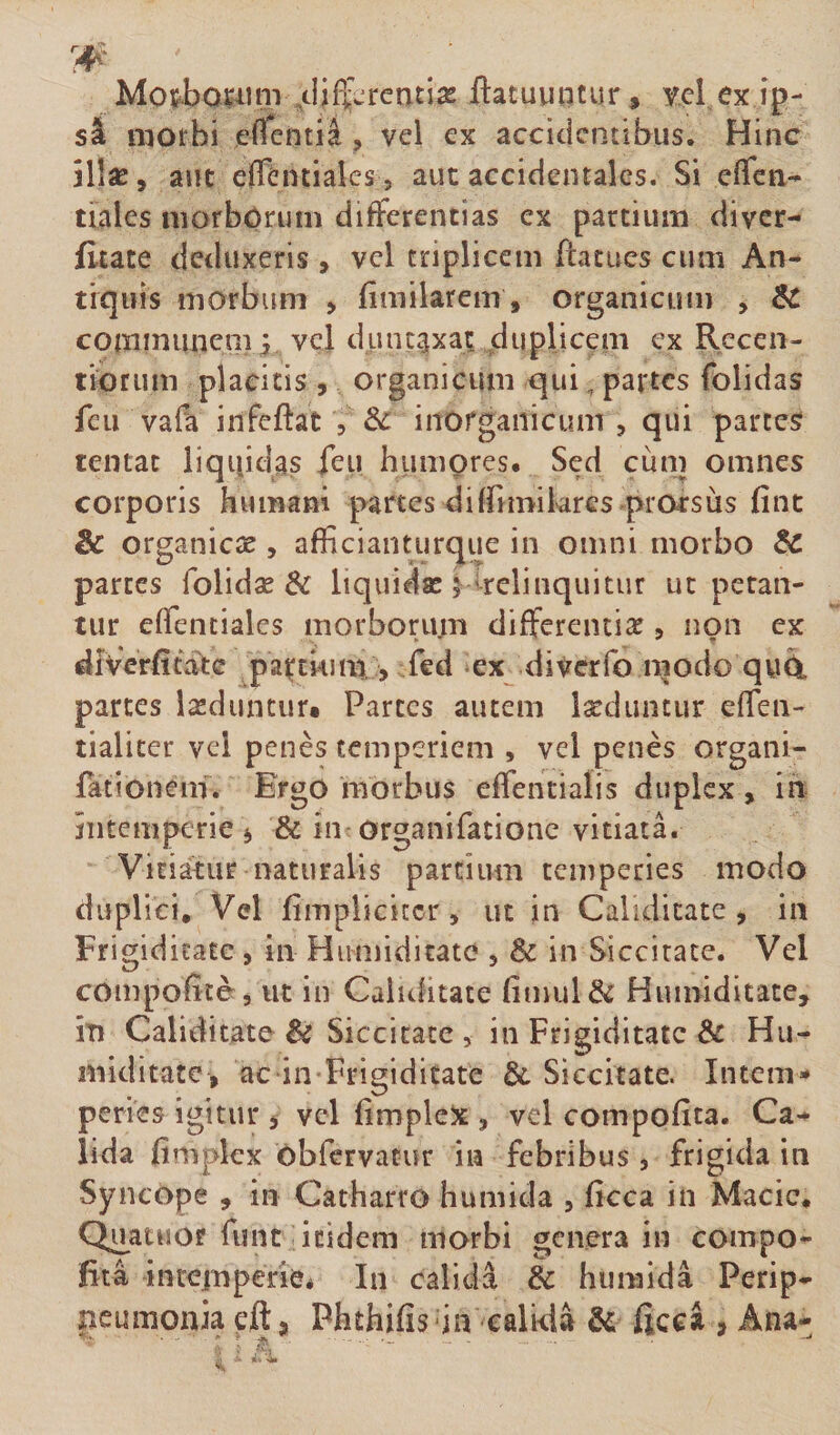 Motbo^iini Ji^rentias ftatugiitur, yel,ex ip¬ si morbi efienti^, vel ex accidentibus. Hinc aut effentiales j aut accidentales. Si eiTen- tiales niorbOrum differentias ex partium diver- fltate deduxeris , vel triplicem ffacues cum An¬ tiquis morbum &gt; fimilarem, organicum , Sc coininuneni ^ vcl dunc^xat duplicem ex Recen- tioruni placitis , organicum qui, partes folidas feu vafa infeftat , dc inorganicum , qui parces tentae liquidas ieu humpres* Sed cum omnes corporis humam partes diffimilares prorsus fint &amp; organicae, afficianturque in omni morbo 5c parces folidse &amp; liquidse ^irelinquitur ut petan¬ tur effenciales morborum differciuitc 5 non ex divVrfitatc pa^;tkim,, fed *ex diverfo modo qw4 parces laeduntur. Parces autem Iseduncur effen- tialicer vel penes temperiem , vel penes organi- fationem. Ergo morbus effentialis duplex, ih intemperie j &amp; in organifationc vitiati Vitiatur naturalis partium temperies modo duplici. Vel fimpliciccr, ut in Calidicate , in Frigiditate, in Humiditate , &amp; in Siccitate. Vel compofice, ut in Caliditate fimul&amp; Humiditate, iti Caliditate &amp; Siccitate, in Frigiditate &amp; Hu¬ miditate, ac in-Frigiditate &amp; Siccitate. Intem¬ peries igitur j vel limplelx , vel compofita. Ca-^ lida fimplex Obfervacur in febribus , frigida in Syncope , in Catharro humida , ficca in Macic. Quatuof fune itidem morbi genera in compo¬ fita intemperie^ In calida &amp; humida Perip- peumonia eft j Phthifisda ealida &amp; ficci , Ana-