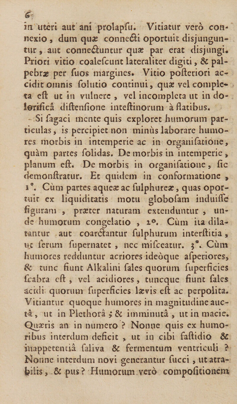 in uteri aut ani prolapfu. Vitiatur vero con¬ nexio , dum quse connefti oportuit disjungun¬ tur , aut conneftuntur quae par erat disjungi. Priori vitio coalefcunt laceraliter digiti, &amp; pal¬ pebrae per fuos margines. Vitio pofteriori ac¬ cidit omnis folutio continui, quae vel comple¬ ta eft ut in vulnere , vel incompleta ut in do- ieriiica diftenfione inteftinorum a flatibus. ' Si Tagaci mente quis exploret humorum par¬ ticulas , is percipiet non minus laborare humo¬ res morbis in intemperie ac in organifatione, qua m partes folidas. De morbis in intemperie , planum efl:. De morbis in organifatione, fic demonflratur. Et quidem in conformatione , 1®. Cum partes aqueae ac fulphureae, quas opor¬ tuit ex liquiditatis motu globofam induiffe figuram , praeter naturam extenduntur , un¬ de humorum congelatio , i®. Cum ita dila- t-antur aut coarClantur fulphurum interftitia , uc ferum fupernatet , nec mifceatur. 5“. Cum humores redduntur acriores idebque afperiores, (k tunc fiunt Alkalini fales quorum fuperficies fcabra cfl: , vel acidiores, tuneque fiunt fales acidi quorum fuperficies laevis eft ac perpolita. Vitiantur quoque humores in magnitudineauc- t4, ut in Plethora , di imminuta , ut in macie. Quaeris aii in numero ? Nonne quis cx humo¬ ribus interdum deficit , ut in cibi faftidio &amp; hiappetencia faliva &amp; fermentum ventriculi ? Nonne interdum novi generantur fucci , utatra- bilis, &amp; pus? Humorum vero compofitionem