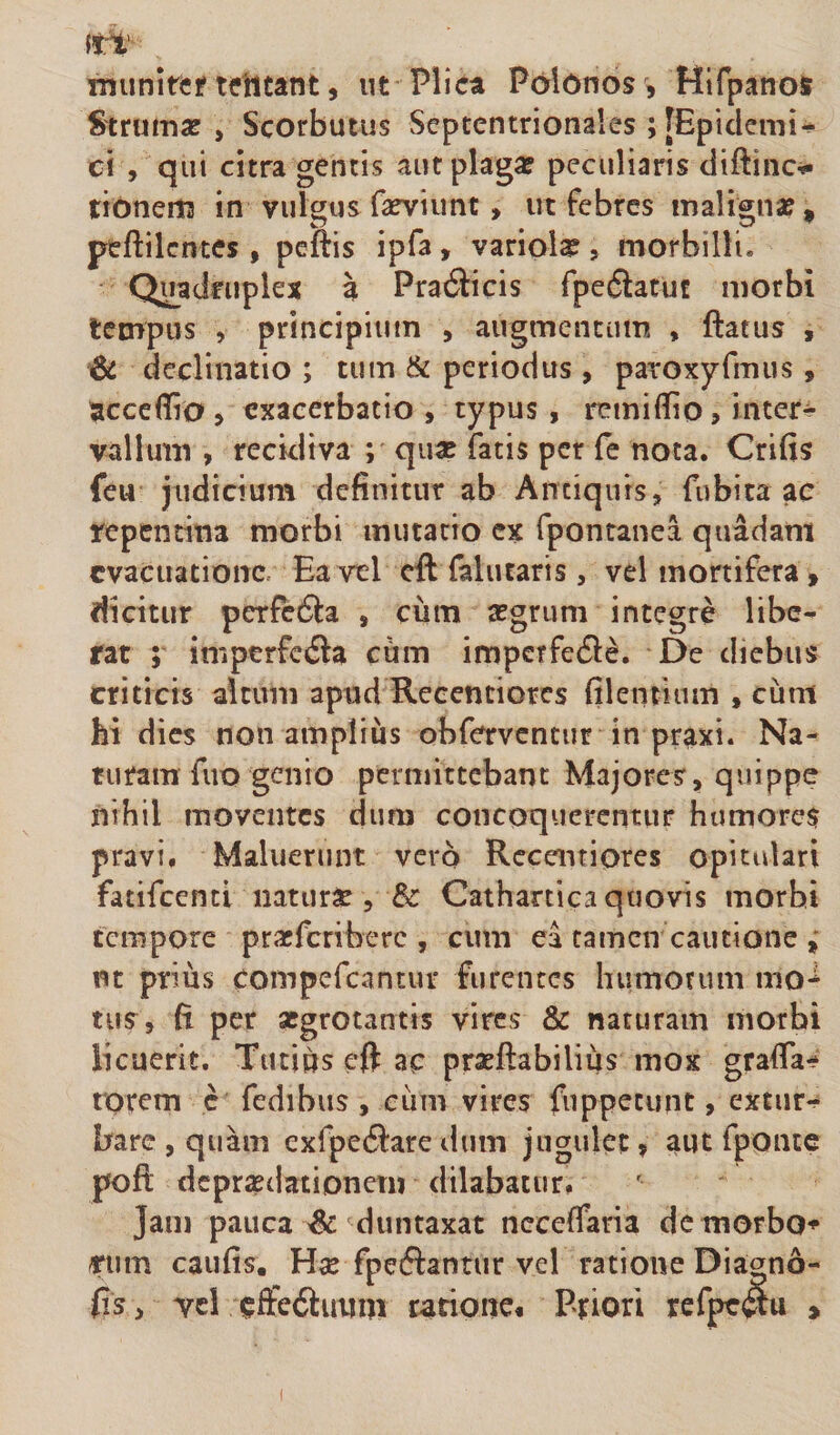 munitcf teiltant, ut Plica Polonos , Hifpanos Strumse , Scorbutus Septentrionales; [Epidemis c\ , qui citra gentis aut plaga? peculiaris diftinc^ tionertt in vulgusfa^viunt, ut febres maligna?, peftilcntes , peftis ipfa, variola, morbilli. Quadruplex a Pra6licis fpedlatu! morbi tempus , principium , augmentum , ftatus , &amp; declinatio ; tum &amp; periodus , paroxyfmus » acccilio , exacerbatio , typus , remiflio, intere vallum , recidiva ; qux fatis per fe nota. Crifis feu judicium definitur ab Antiquis, fubita ac repentina morbi mutatio ex fpontanea quadam evacuatione- Ea vel cft falutaris, vel mortifera , dicitur perfedla , ciim a?grum integre libe¬ rat ; imptrfcila ciim imperfe61^. De diebus criticis altum apud Recentiores filentiiim , cum hi dies non amplius obferventur in praxi. Na¬ turam fuo genio permittebant Majores, quippe nihil moventes dura concoquerentur hiimore$ pravi, Maluerunt vero Recentiores opitulari fatifccnti naturi, &amp; Cathartica quovis morbi tempore praeferibere , cum ea tamen cautione ut prius compefeantur furentes humorum mo*^ tus, fi per aegrotantis vires &amp; naturam morbi licuerit. Tticius cft ac pratftabilius mox grafla- rorem c fedibus , ciim vires fuppecunt, extur-^ bare , quam exfpe6lare dum jugulet, aut fponte poft depraedationem dilabatur, Jam pauca ^ duntaxat ncceffaria de morbo*^ «iim caufis. Hse fpeftantur vel ratione Diagno- fts, vei cffe6luum ratione* Priori refpeftu ,