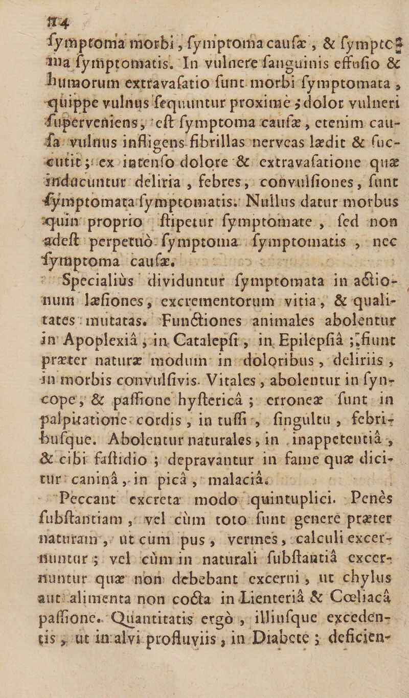 ^yi¥iptroma motbi, rympromacaufa:, &amp; fymptc j Illa ryrliptotnatis. In vulnere fanguinis eflftifio &amp; ^luiiaorum extravafatio fune morbi fymptomata , quippe vulnusTequuntur proxime edolor vulneri fuperveniens, 'efl: Tymptoma caufse, etenim caii- fa vulnus infligens fibrillas nerveas Isedic &amp; fuc- _ c&gt; cutic ;i cx incenfo dolore &amp; extravafatione quae indacuntur deliria , febres, conviilfiones, funt ■Symptomata lympcomatis. Nullus datur morbus xjiiiti proprio ftipetur fymptomate , fcd non adefi: perpetuo fymptoma fymptomatts , nec iymproma caufae. Specialius ’ dividuntur rymptoraata in a6lio- iium l^efioncs, excrementorum vitia , &amp; quali¬ tates: mutatas. Funftiones animales abolentur in Apoplexia , in Catalcpfi , in Epilcpfia ; jfiunc praeter naturae modum in dolpribus, deliriis , in morbis coiivulfivis. Vitales, abolentur in fyn- cope, Sc paifione hyflierica ; erronea funt in palpuatiorie cordis , in tufli , fingultii , fcbrl-r Eufque. Abolentur naturales, in inappetentia , 3c cibi faftidio ; depravantur in fame qua? dici¬ tur canina, in pica , malacia. Peccant excreta modo quintuplici. Penes rubftantiam , vel ciim toto funt genere praeter naturam, ut cum pus, vermes, .calculi excer- luiiKtir ; vel cum in naturali fubftantia excerr nuntur qua? non debebant excerni, ut chylus aut alimenta non codia in Lienteria &amp; Coeliaca paflionc.. Quantitatis ergo , illiufque exceden- %is y ut ia al vi profluviis»in Diabete i deficien^