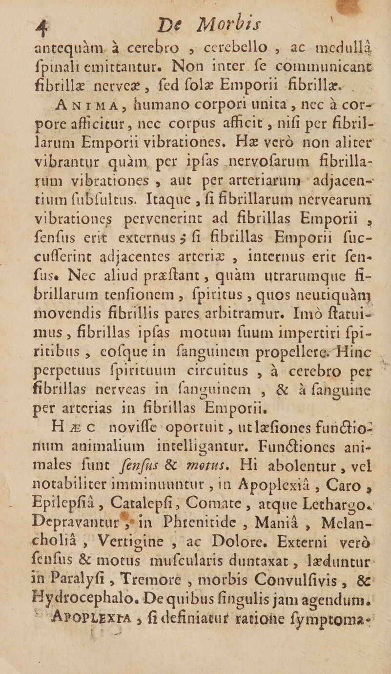 4 Morbis antequam a cerebro ? cerebello , ac medulla fpinali emittantur* Non inter fe cominunicant: fibrillse nerve^, fed fol^ Emporii fibrillae. . Anima, humano corpori unita , nec a cor¬ pore afficitur, nec corpus afficit, nifi per fibril¬ larum Emporii vibrationes. Hse vero non aliter vibrantur quam, pet iplas iiervorarum fibrilla¬ rum vibrationes , aut per arteriarum adjacen-^ tium rubiultus. Itaque , fi fibrillarum nervearuni vibrationcjs pervenerint ad fibrillas Emporii fenTus erit externus ? fi fibrillas Emporii fuc- cuflerint adjacentes arterix , internus erit fen- fus» Nec aliud pratftant, quam utrarumque fi¬ brillarum tenfionem , fpiritus , quos neuciquan&gt; movendis fibrillis pares arbitramur. Imb ftatui- nnis , fibrillas ipfas motum fiium impertiri fpi- ricibns , eofque in rangiiinem propellere. Hinc perpetuus fpirituum circuitus , a cerebro per fibrillas nerveas in ranguinem , &amp; a fanguine per arterias in fibrillas Emporii. H Ai c noviffe oportuit, utIsefiones funbiio- num animalium incelligantur. Funfliones ani¬ males funt fenfus 3c motas. Hi abolentur, vel notabiliter imminuuntur, in Apoplexia , Caro , Epilepfia , Catalcpfi, Comate, atque Lethargo.. Depravantur** in Phrenitide , Mania , Melan¬ cholia , Vertigine , ac Dolore. Externi vero fenfus &amp; motus mufcularis duntaxat, Iseduntur in Paralyfi , Tremore , morbis Convulfivis , dC Hycirocephalo. De quibus fingulis jam agendum* ' Apoplexi-a ^ fidefiniacut ratione fymptoma*