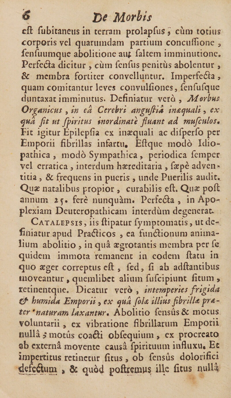 ^ T&gt;( Morbis cfl: fubitaneus Jn cerrain prolapfiis i cum totius corporis vcl quarumdam partium concidrionc , fenfuumque abolitione aiij: faltcm imminutione. PerfecSa dicitur , cum fciifus nenitus abolentur , &amp; membra fortiter convelluntur. Imperfecta , quam comitantur leves convulfiones, fenfufque duncaxat imminutus. Definiatur vero , Merius Orgmicus , in ea C ere Iri angufiii indi quali, ex tqua fit ut fif tritus inordinate fluant ad muficulos» Fit igitur Epilepfia ex insequali ac difperfo per Emporii fibrillas infiirtu, Efiqiie modo Idio¬ pathica , modo Sympathica , periodica femper vcl erratica , interdum hsereditaria , fajpe adven* titia 3 3c frequens in pueris , unde Puerilis audit. Quse natalibus propior , curabilis eft. Quas pofl: annum 2^. fere nunquam# Pcrfc6la 3 in Apo¬ plexiam Deuteropathicam interdum degenerat. Catalepsis, iis ftipatur fymptomatis, ut de¬ finiatur apud Prafticos , ea fundiionum anima¬ lium abolitio , in qua aegrotantis membra per fe quidem immota remanent in eodem flatu in quo atger correptus cfl , fcd, fi ab aditantibus moveantur , quemlibet alium fufeipiunt fitum , retinentque. Dicatur vero , intemperies frigtda tj* humida Emporii, ex qua fola illius fibrilUpra- ter * naturam laxantur* Abolitio fensus&amp; motus voluntarii , ex vibratione fibrillarum Emporii nulia p motus coa&lt;3:i obfequium , ex procreato ab externa movente causa fpirituiim influxu* Ec impertitus retinetur fitus, ob fensus dolorifici poftremus ille fitus nulla