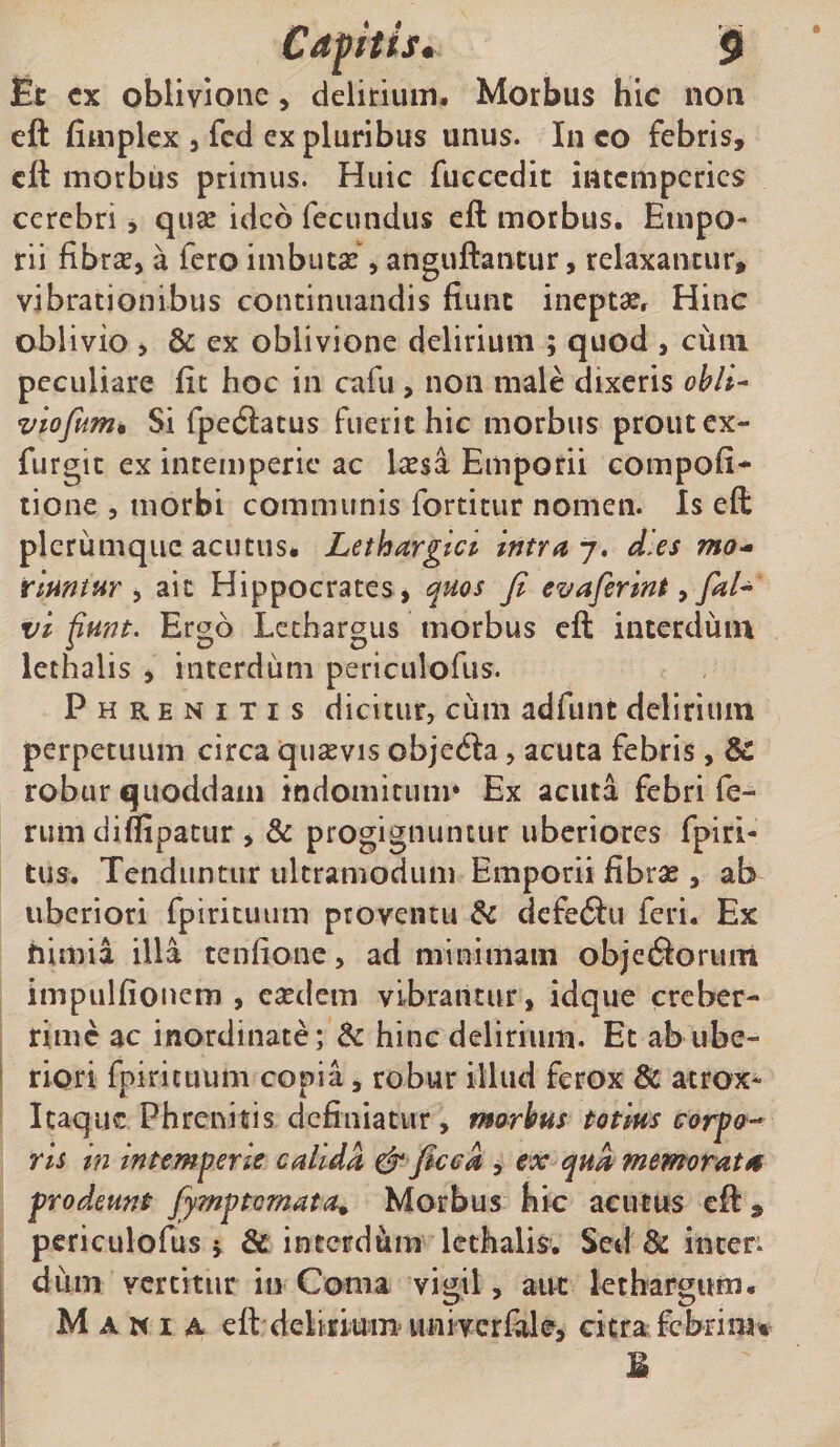 Ec cx oblivione, delitium. Morbus hic non eft fiaiplcx 5 fcd ex pluribus unus. In co febris, cft morbus primus. Huic fuccedit intemperies cerebri, quse ideo fecundus eft morbus. Empo¬ rii fibrx, a fero imbutas, anguftantur, relaxantur, vibrationibus continuandis fiunt ineptasr Hinc oblivio , &amp; ex oblivione delirium ; quod , ciini peculiare fit hoc in cafu, non male dixeris ohli^ viofum» Si fpeilatus fuerit hic morbus prout ex- furgit ex intemperie ac licsa Emporii compofi- lione 5 morbi communis fortitur nomen. Is eft plerumque acutus. Lethargici intra 7, dies mo^ rlmtur ^ ait Hippocrates , quos fi evaferint ^ faL vi funt. Ergo Lethargus morbus eft interdum lethalis , interdum periculofiis. Phrenitis dicitur, cum adfunt delirium perpetuum circa quavis objedia, acuta febris, &amp; robur quoddain indomitum* Ex acuta febri fe¬ rum diflipatur , &amp; progignuntur uberiores fpiri- tus. Tenduntur ultramodum Emporii fibrae, ab uberiori fpiritiuim proventu dc defe6Iu feri. Ex himia illa tenfione, ad minimam objediorum impulfioncm , eaedem vibrantur, idque creber¬ rime ac inordinate; dc hinc delirium. Et ab ube¬ riori fpirituum copia, robur illud ferox &amp; atrox- IcaquG Phrenitis definiatur, morbus totius carpo-- ris in intemperie calida &amp; ficea , ex qua memorata prodeunt fiymptemata^ Morbus hic acutus eft, pcriculofus j &amp; interdum lethalis. Sed &amp; inten dum vertitur in Coma vigil, aut lethargum. Mania eft delicium univcrfale, citra febrim^