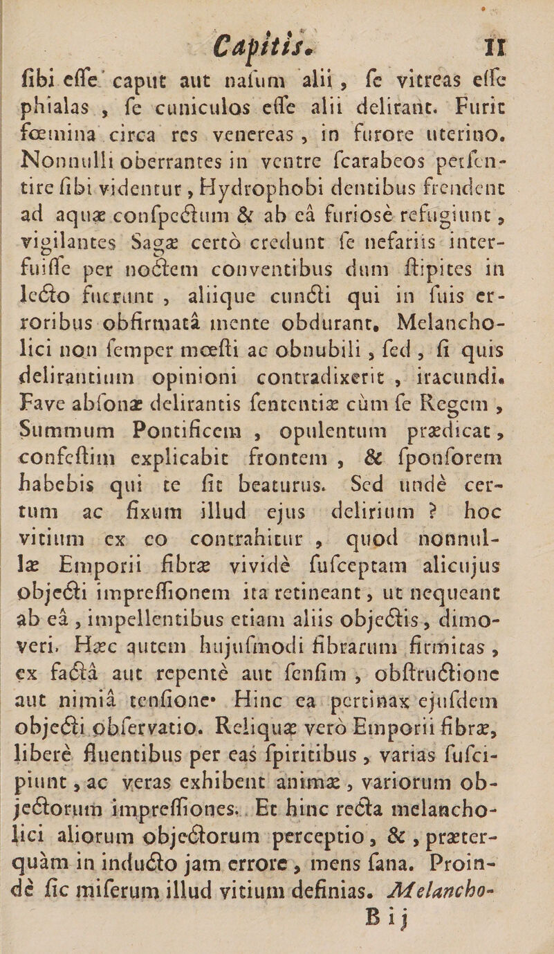 fibi cffc' caput aut nafum alii , fc vitreas elfc phialas , fe cuniculos effc alii delirant. Furit foetiiina circa res vencreas, in furore uterino. Nonnulli oberrantes in ventre fcarabeos petlcn- tire fibi videntur, Hydrophobi dentibus frendent ad aqux confpc(3:um &amp; ab ea furiose refugiunt, vigilantes Sagse certo credunt fe nefariis inter- fuifle per no^em conventibus dum ftipites in Icdio fuerunt , aliique ciin6li qui in fuis er¬ roribus obfirniata mente obdurant. Melancho¬ lici non femper moefti ac obnubili j fed , (i quis delirantium opinioni contradixerit , iracundi. Fave abfonas delirantis fentcncise cum fe Regem , Summum Pontificem , opulentum praedicat, confcftini explicabit frontem , &amp; fponforem habebis qui te fit beaturus. Sed unde cer¬ tum ac fixum illud ejus delirium ? hoc vicium cx co contrahitur , quod nonnul¬ la Emporii fibrae vivide fufeeptam aliciijus objeifti imprefiionem ita retineant, ut nequeant ab ea , impellentibus etiam aliis objcdfis, dimo¬ veri. Haec qutem hujufmodi fibrarum firmitas , cx facfta aut repente aut fenfim , obftru6Eonc aut nimia tenfionc* Hinc ea pertinax ejufdcm objecSi obfervatio. Reliquae vero Emporii fibrae, libere fluentibus per eas fpiricibus , varias fufci- piunc, ac veras exhibent animae , variorum ob- jcdlorum imprefliones, Et hinc reCia melancho¬ lici aliorum objedorum perceptio, &amp; , praeter¬ quam in induito jam errore , mens fana. Proin¬ de fic miferum illud vitium definias. Melancho- Bij