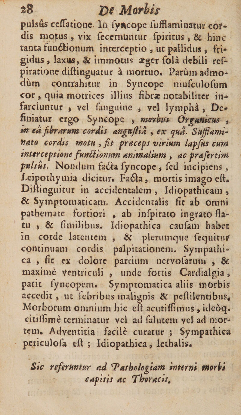 28 J)e Mofhis pulsus ccffatione. In fyilcope rufflamlnatui* cOi*- dis motus, vix feccrnuntur fpiritus , &amp; hine tanta fun6iionum interceptio , ut pallidus , fri* gidusj hxiks, &amp; immotus arger fola debili ref-- piratione diftinguatur a mortuoo Parum admo-» dum contrahitur in Syncope iiiufculofum cor 3 quia motriccs illius fibrae notabiliter in¬ farciuntur i vel fanguine j vel lympha , De¬ finiatur ergo Syncope > marbm Orgmkus , in ea fibrarum cordis angnflla , ex qua. Sufflami- fiato cordts motu , fit pr^iceps viriutn lapjks cum interceptione fun^lomm ammalmm , ac prafertim pulsus. Nondum faiSfa fyncope , fcd incipiens, Lcipothymia dicitur# Faila, mortis imago eft# Diftin guitur in accidentalem, Idiopathicam ^ &amp; Symptomaticam. Accidentalis fit ab omni paihematc fortiori » ab infpirato ingrato fla¬ tu > &amp; fimilibus. Idiopathica caufam habet in corde latentem , &amp; plerumque fequitur continuam cordis palpitationem. Sympathi¬ ca , fit ex dolore parcium nervofarum , &amp; maxime ventriculi j unde fortis Cardialgia ^ paric fyncopem# Symptomatica aliis morbis aecedit 3 ut febribus malignis &amp; peftilentibus* Morborum omnium hic eft acutiflimus 3 idebq. ciiiffime terminatur vel ad falutem vel ad mor¬ tem. Adventitia facile curatur ; Sympathica periculofa eft ; Idiopathica, lethalis. Sic referuntur ad Tathologiam interni morbi capitis ac Thoracis,