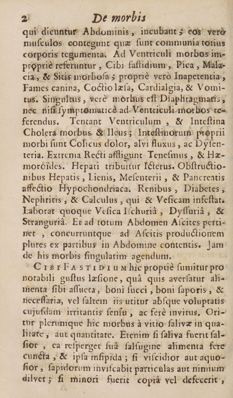 qui ^icuntur Abdominis, incubant $ eos veta niufculos contegunt quas fune communia totius corporis tegumenta. Ad Ventriculi morbos im- pr9prie referuntur, Cibi faftidium , Pica , Mala¬ cia, &amp; Skis morbo i a ? proprie vero Inapetcntia , Fames canina, Coflio Iasia, Cardialgia, &amp; Vomi¬ tus, Singultus, vere morbus cft Diaphragmatis, nec nifi fymptomatice ad Ventriculi morbos re¬ ferendus. Tcntant Ventriculum , &amp; Intcftina Cholera rnorbus &amp; Ileus; Inteffinorum proprii morbi funt Colicus dolor, alvi fluxus, ac Dyjfcn- teria. Extrema Retfti affligunt Tenefmus , &amp;Ha:- moroides. Hepati tribuitur Ifterus. Obftrudfio- 11 ibus Hepatis, Lienis, Mefenterii , &amp; Pancreatis affetftio Hypochondriaca. Renibus , Diabetes, Nephritis, &amp; Calculus, qui &amp; Vcficam infeflat. Laborat quoque Vtfica lichuria , Dyfiuria , &amp; Stranguria. Et ad totum Abdomen Afcites perti¬ net , concurruntque ad Afcitis produdioirem plures ex partibus in Abdomine contentis, jam dc bis morbis Angulatim agendum. C ibi Fa sxiDiiiM hic proptie fumitur pro notabili guftus lsefione, qua quis a-verfatur ali¬ menta fibi aflucta, boni fucci, boni faporis, &amp; lieceflaria?, vel laltem iis utituf abfquc voluptatis cujufdam irritantis fenfti , ac fere invitus. Ori¬ tur plerumque hic morbus a vitio falivarin qua¬ litate, aut quantitate. Etenim fi faliva fuerit fal- fior , ca rei perget fu a faHugine alimenta fere cundfa , &amp; ipfa infiprcla ; fi vifeidior autaquo- fior , fapidoritm invilcabit particulas aut nimium dilvet f fi minori fuerit copia vel defecerit *