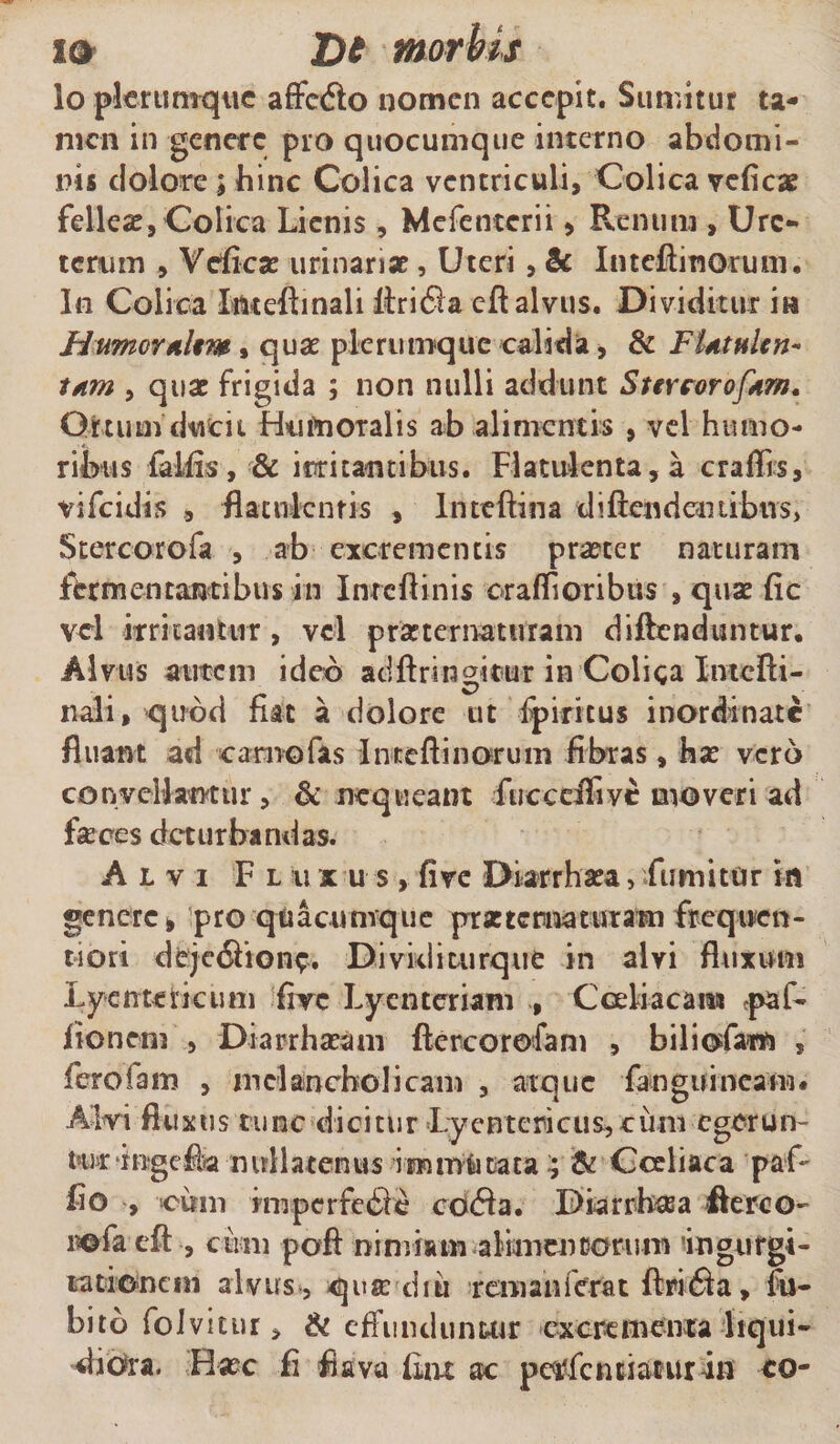 i® T)t morbis lo plerumque affedto nomen accepit. Sumitur ta¬ men in genere pro quocumque interno abdomi¬ nis dolore; bine Colica ventriculi. Colica veficae felleae. Colica Lienis , Mefenterii, Renum , Ure¬ terum , Vcficse urinari* , Uteri, &amp; Inteflinorum. In Colica Iftteftinali ILritSia cft alvus. Dividitur in HumoraUt» , quae plerumque calida, &amp; F'Utttlen- tam , quar frigida ; non nulli addunt Stereorofdrn* Ortum ducit Humoralis ab alimentis , vel humo¬ ribus fallis, &amp; irritantibus. Flatulenta,a craffis, vifeidis , flacnlcntis , Inteftina difendentibtis, Stercorofa , ab excrementis pr*cer naturam fomentantibus in Inrcftinis oraffioribus , qua fic vel irritantur, vel prarternaturam diftenduntur. Alvus autem ideo adftringirur in Colica IntcRi- nali, quod fiat a dolore ut fpiritus inordinate fluant ad camo fas Inteflinorum fibras, h* vero convellantur, &amp; nequeant fucceiTivc moveri ad feces deturbandas. Alvi F l u x u s , five Diarrhata, .fumitur in genere, pro quacumque prxtcrimutam frequcn- tiori deje&lt;5honc. Dividimrque in alvi fluxum Lientericum firc Lyenteriam , Coeliacam paf- fio nem , Diarrhacam ftcrcorefam , biliofam , ferofam , melancholicam , atque fenguineam. Alvi fluxus tunc dicitur Lyentericus, cimi egerun¬ tor ingefia nullatenus immutata ; &amp; Coeliaca paf- fio , «cum imperfe6?c cd&lt;5fa. Diarrheea flereo- rofaeft , cum poft nimiam alimeneorum 'ingurgi¬ tationem alvus, qusediu rem an ferat flrifta, £u- bito foJvitur, &amp; effunduntur excrementa liqui¬ diora. H*c fi flava fiat ac pctffcnnaturin eo-