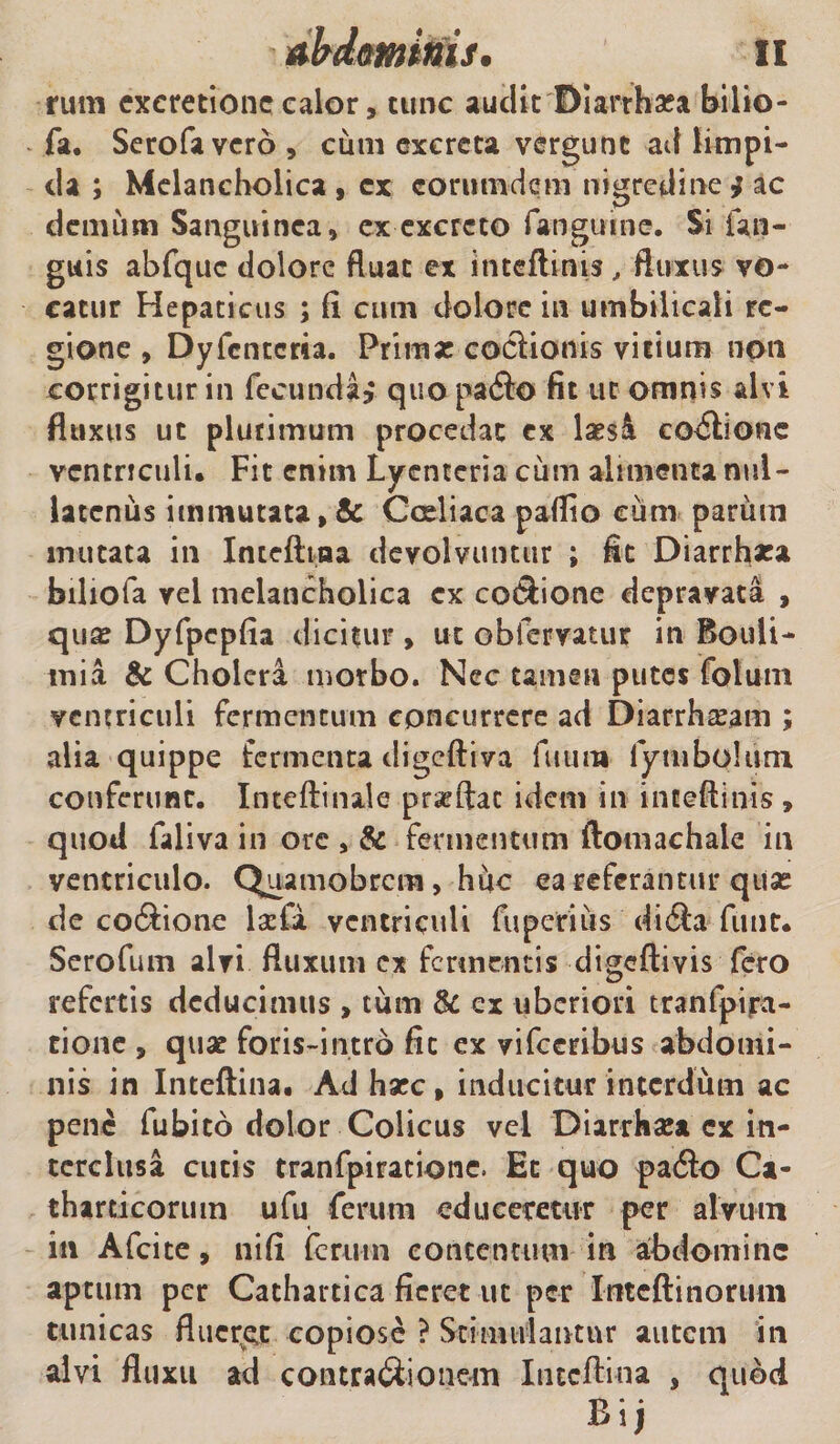 rum excretionc calor, tunc audit'Diarrhato bilio- fa. Serofavcro , cum excreta vergunt ad limpi¬ da ; Melancholica , cx corumdem nigredine * ac demum Sanguinea, ex excreto fangume. Si Un¬ guis abfquc dolore Ruat ex ititeftinis, fluxus vo¬ catur Hepaticus ; fi cum dolore in umbilicali re¬ gione , Dyfcntcria. Primae coctionis vitium non corrigitur in fecunda? quo pafto fit ut omnis alvi fluxus ut plurimum procedat cx \xsk coitione ventriculi. Fit enim Lycnteria ciun alimenta nul¬ latenus immutata , &amp; Coeliaca paflio eiim parum mutata in Intefttaa devolvuntur ; fit Diarrhaca biliofa vel melancholica cx co&amp;ione depravata , quae Dyfpcpfia dicitur , ut obfervatur in Bouii- mia &amp; Cholera morbo. Nec tamen putes foluni ventriculi fermentum concurrere ad Diarrhoeam ; alia quippe fermenta digeftiva futim lymbolum conferunt. Inteftinale prseftac idem in inteftinis , quod laliva in ore , &amp; fermentum ftomachaie in ventriculo. Quamobrcm, huc ea referantur quse de cocftione laefa ventriculi fuperius di6l*a funt. Serofum alvi fluxum ex fermentis digeftivis fero refertis deducimus , tum &amp; ex uberiori tranfpfta- cione , quat foris-intro fit ex vifceribus abdomi¬ nis in Inteftina. Ad haec, inducitur interdum ac pene fubito dolor Colicus vel Diarrhaea cx in¬ terclusa cutis tranfpiratione. Et quo padto Ca- tharticoruin ufu ferum educeretur per alvum in Afcite, ni fi ferum contentum in abdomine aptum per Cathartica fieret ut per Intcftinoriini tunicas flueret copiose ? Stimulantur autem in alvi fluxu ad contra&amp;ionem Inteftina , quod Bij