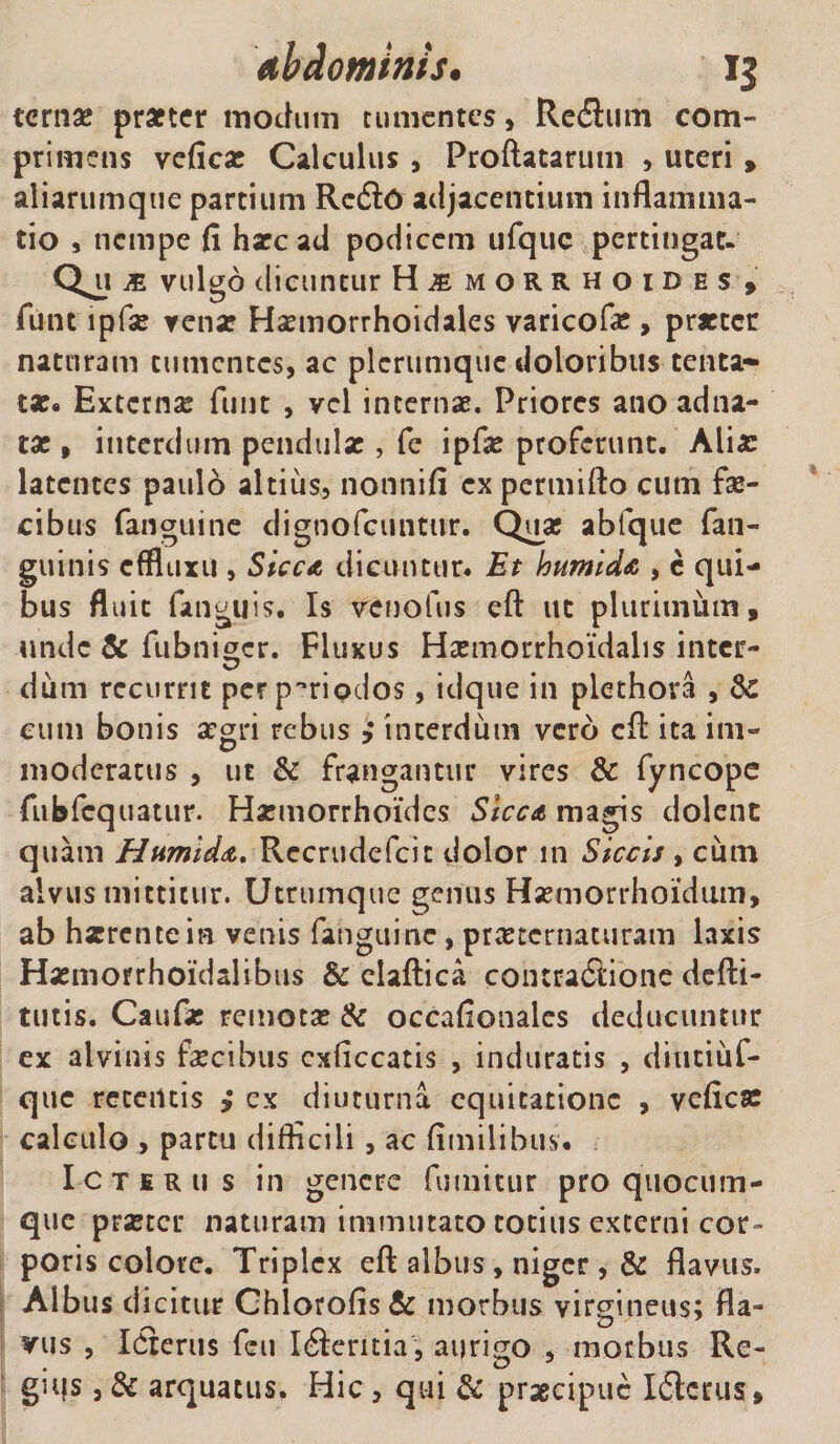 terna? prxter modum tumentes, Re&amp;um com¬ primens veficx Calculus , Proflatarum , uteri &gt; aliarumque partium Rcdlo adjacentium inflamma¬ tio , nempe fi hxc ad podicem ufquc pertingat- Qjt m vulgo dicuntur H^morrhoides , funt lpfx venx Hxmorrhoidales varicofx , prxtcr naturam tumentes, ac plerumque doloribus tenta- tx. Extcrnx funt , vel incernx. Priores ano adna- tx , interdum pendulx , fe ipfx proferunt. Alix latentes paulo altius, nonnifi expermifto cum fae¬ cibus fanguine dignofeuntur. Qux ablque fan- guinis effluxu , Sicca dicuntur* Et humida , c qui¬ bus fluit fanguis. Is venofus efl ut plurimum, unde &amp; fubniger. Fluxus Hxmorrhoidalis inter¬ dum recurrit per periodos, idque in plethova , dc cum bonis xgri rebus , interdum vero efl ita ini- moderatus , ut &amp; frangantur vires &amp; fyncope fubfcquatur. Hxmorrhoidcs Sicca magis dolent quam Humida. Recrudefcic dolor in Siccis , cum alvus mittitur. Utrumquc genus Hxmorrhoidtim, ab hxrentein venis fanguine, prxternacuram laxis Hxmofrhoidalibus &amp; elaftica contractione defti- tutis. Caufx remotx &amp; occafionales deducuntur ex alvinis fxcibus cxficcatis , induratis , diutiuf- que retentis i ex diuturna equitatione , veficx calculo , partu difficili, ac fimilihus. Icterus in genere fumitur pro quocum¬ que prxtcr naturam immutato totius excerni cor¬ poris colore. Triplex eft albus, niger , &amp; flavus. Albus dicitur Ohlorofis&amp; morbus virgineus; fla¬ vus , Idierus feu Iileritia , aurigo , morbus Re¬ gius , &amp; arquatus. Hic , qui &amp; prxeipue Iflcrus,