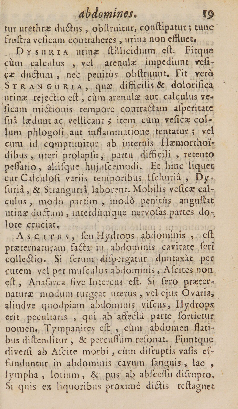 ahdomines. tur urethras diuftus, obftruicur, conftipatur; tunc frnftra veficam contraheres , urina non effluet* Dysuria urinas ftillicidium eft. Fitque cum calculus , vel arenulas impediunt refl- cx du6him , nec penitus obftruunt, Fit vero Stranguria, qux difficilis &amp; doloriflcx urinx rejectio eft , ciim arenulx aut calculus vc- (icam nubtionis tempore contradam afpericatc fu a laedunt ac vellicant item cum veftcx col¬ lum phlogoli aut inflammatione tentatur ; vel cum id cQvnprimitur ab internis Hxmorrhoi- dibus , uteri prolapfu , partu difficili , retento peflario, aliifque hujufcemodi. Et hinc liquet cur Caleulofx variis temporibus Ifchuria , Dy- furia, &amp; Stranguria laborent. Mobilis veficx cal¬ culus , modo parcim , modo penitus anguftat utinx dudifin , interdumque nervofas partes do¬ lore cruciat, Ascites, feu Hydrops abdominis , eft; prxtematuram fabh' in abdominis cavitate feri colledio. Si fetum di (pergatur duntaxat per cutem vel per mufculos abdominis, Alcites non eft , Anafarca fi ve Intercus eft. Si fero prxter- naturx modum turgeat uterus , vel ejus Ovaria, aliudvc quodpiam abdominis vifcus, Hydrops erit peculiaris , qui ab afteCla parte forcietur nomen. Tympanites eft , cum abdomen flati¬ bus didendi tur, &amp; percuffum refonat. Fiuntque diverfi ab Afcite morbi , cum di (ruptis vafis ef¬ funduntur in abdominis cavum fanguis * lac , lympha , lotium , &amp; pus ab abfceflu difrupto* Si quis ex liquoribus proxime dibtis rcftagnct