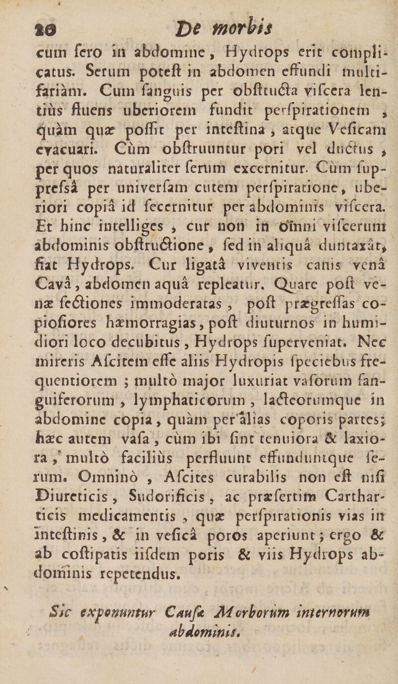 19 De morbh cum fero in abdomine, Hydrops erit compli¬ catus. Serum poteft in abdomen effundi multi¬ fariam. Cum fangiris per obfttiufta yifccra len¬ tius fluens uberiorem fundit peffpirationcm , quam qua? poflit per inteftina , atque Veficam cracuari. Cum obftruuncur pori vel duCtus &gt; per quos naturaliter ferum excernitur. Cum fup- prcfsa per univerfam cutem perfpiratione, ube¬ riori copia id feccrnitur per abdominis vifcera. Et hinc intelliges * cur non in rffruii vifcerunt abdominis obftru6Hone , fed in aliqua duntaxat* fiat Hydrops. Cur ligata viventis canis vena Cava, abdomen aqua repleatur. Quare pofl ve¬ na? fediones immoderatas , poft prargreffas co- piofiores haemorragias, pofl: diuturnos in humi- diori loco decubitus , Hydrops fuperveniat. Nec mireris Afcitem efle aliis Hydropis fpeciebits fre- quentiorem ; multo major luxuriat vaforum fan- guiferorum , lymphaticorum , ladeorumquc in abdomine copia, quain per alias coporis partes; haec autem vafa , cum ibi fine tenuiora &amp; laxio¬ ra / multo facilius perfluunt effunduntque fe¬ rum. Omnino , Afcites curabilis non clf mfi Diureticis , Sudorificis, ac prarfertim Carthar- ticis medicamentis , quae perfpirationis vias in inteftinis, &amp; in vefica poros aperiunt; ergo &amp; ab coftipatis iifdem poris &amp; viis Hydrops ab¬ dominis repetendus. Sic exponuntur Caufi Mcrhorutn internorum abdominis.