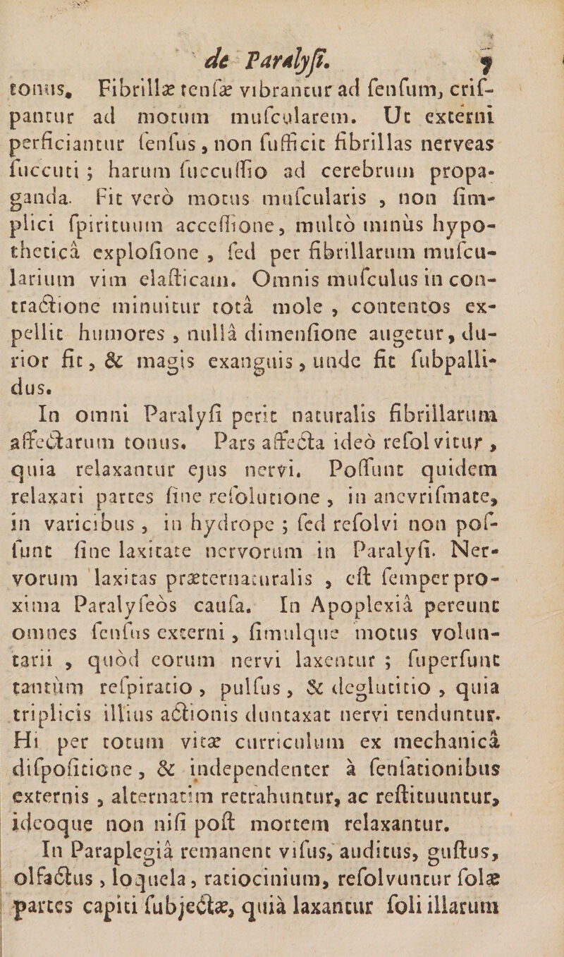dc FarAlyjt. $ torms. Fibrilla tenfie vibrantur ad fenCum, crif- pancur ad motum mufcularem. Uc externi perficiantur lenius , non fufficit fibrillas nerveas fuccuti ; harum luccullio ad cerebrum propa¬ ganda. Fit vero motus mufcularis , non fim- plici fpiritumn acceliione, mulco miniis hypo¬ thetica explolione , feci per fibrillarum mufcu- larium vim elaflicam. Omnis mufculus in con- tradlionc minuitur tota mole , contentos ex¬ pellit humores , nulla dimenfione augetur, du¬ rior fit, &amp; magis exanguis, unde fic fubpalli- dus. In omni Faralyfi perit naturalis fibrillarum, affectarum tomis. Pars affedla ideo refolvitur &gt; quia relaxantur ejus nervi. Poflunc quidem relaxari partes fine refolutione , in ancvrifmate, in varicibus , in hydrope ; fcd refolvi non pof- fiint fine laxitate nervorum in Paralyli. Ner¬ vorum laxitas prseternacuralis , cfi: fempcrpro¬ xima Paralyfeos caufa. In Apoplexia perenne omnes lenius externi, fimulque motus volun¬ tarii , quod eorum nervi laxentur ; fuperfunt tantum refpiracio , pulfus, &amp; deglutitio , quia triplicis illius aClionis duntaxat nervi tenduntur. Hi per cotum vitat curriculum ex mechanica dtfpofitione, &amp; independenter a feniacionibus externis , alternarim retrahuntur, ac refticuumur, idcoque non nifi poft mortem relaxantur. In Paraplegia remanent vifiis, auditus, guftus, olfa£his&gt; loquela, ratiocinium, refolvuticur folae partes capiti fubjeite, quia laxantur foli illarum
