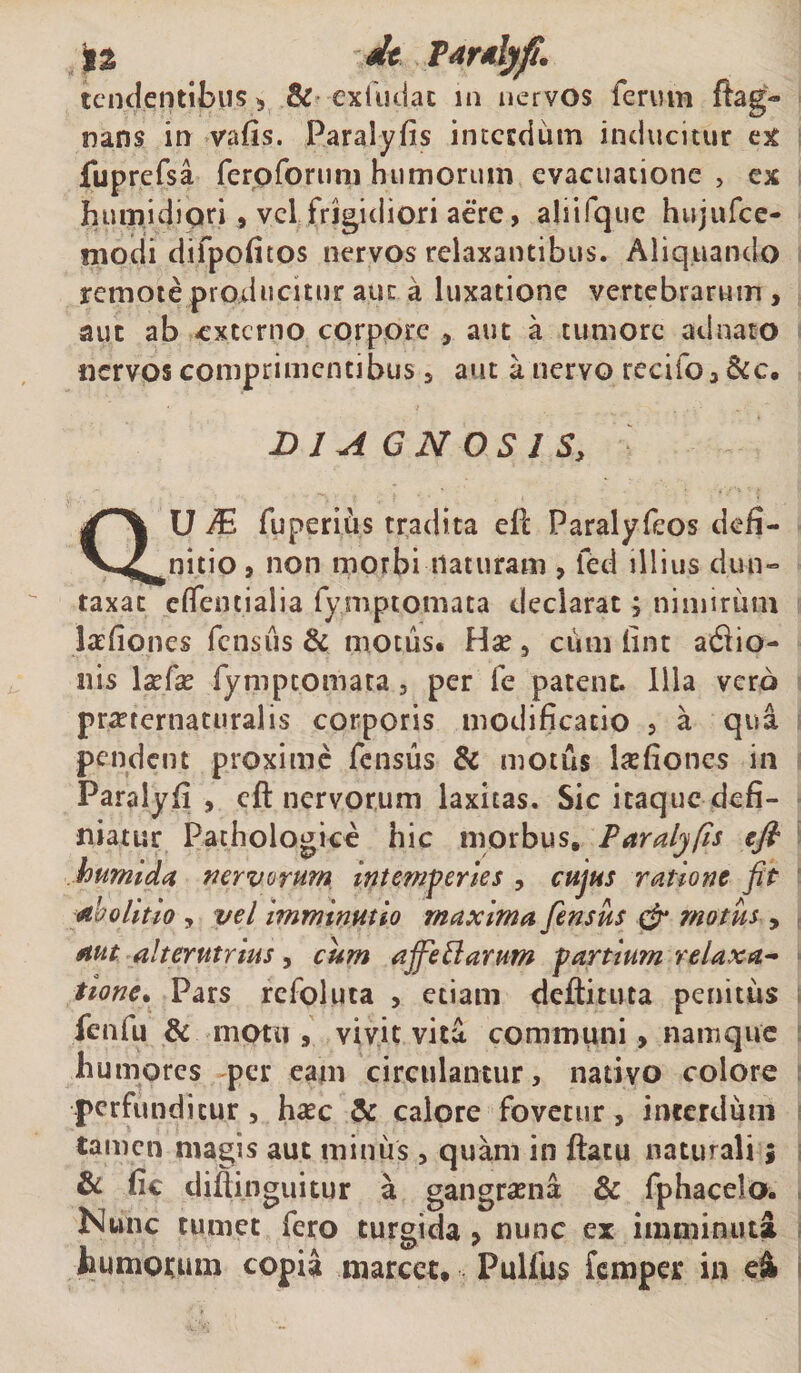 tendentibus &gt; &amp; exfudac in nervos ferum ftag- nans irr vafis. Paralyfis interdum inducitur ex fuprefsa fero forum humorum evacuatione , ex humidiori, vel frigidiori aere, aliifque hujufce- modi difpofitos nervos relaxantibus. Aliquando remote producitur aut a luxatione vertebrarum , aut ab -externo corpore , aut a tumore ad nato nervos comprimentibus , aut a nervo recifo, &amp;c. DIAGNOSIS, aU M fuperius tradita eft Paralyfeos defi¬ nitio , non morbi naturam , fed illius dun- taxat eflfentialia fymptomata declarat, nimirum lafiones fensus &amp; motus. Hae , ciim lint afiio- nis 1 aefae fympeomara 3 per fe patent. Illa vero praetcrnaturalis corporis modificatio , a qua pendent proxime fensus &amp; motus laefioncs in Paralyfi , eft nervorum laxitas. Sic itaque defi¬ niatur Pathologice hic morbus. Paralyfis eft humi da nervorum intemperies , cujus ratione fit abolitio y vel imminutio maxima fensus &amp; motus , aut alterutrius, cum ajfeftarum partium relaxa¬ tione. Pars refoluta , etiam deftituta penitus fenfu &amp; motu , vivit vita communi, namque humores per eam circulantur, nativo colore perfunditur, haec &amp; calore fovetur, interdum tamen magis aut minus , quam in ftatu naturali; &amp; fie diflinguitur a gangraena &amp; fphacelo. Nunc tumet fero turgida &gt; nunc ex imminuta immotum copia marcet. Pulfus femper in e&amp;