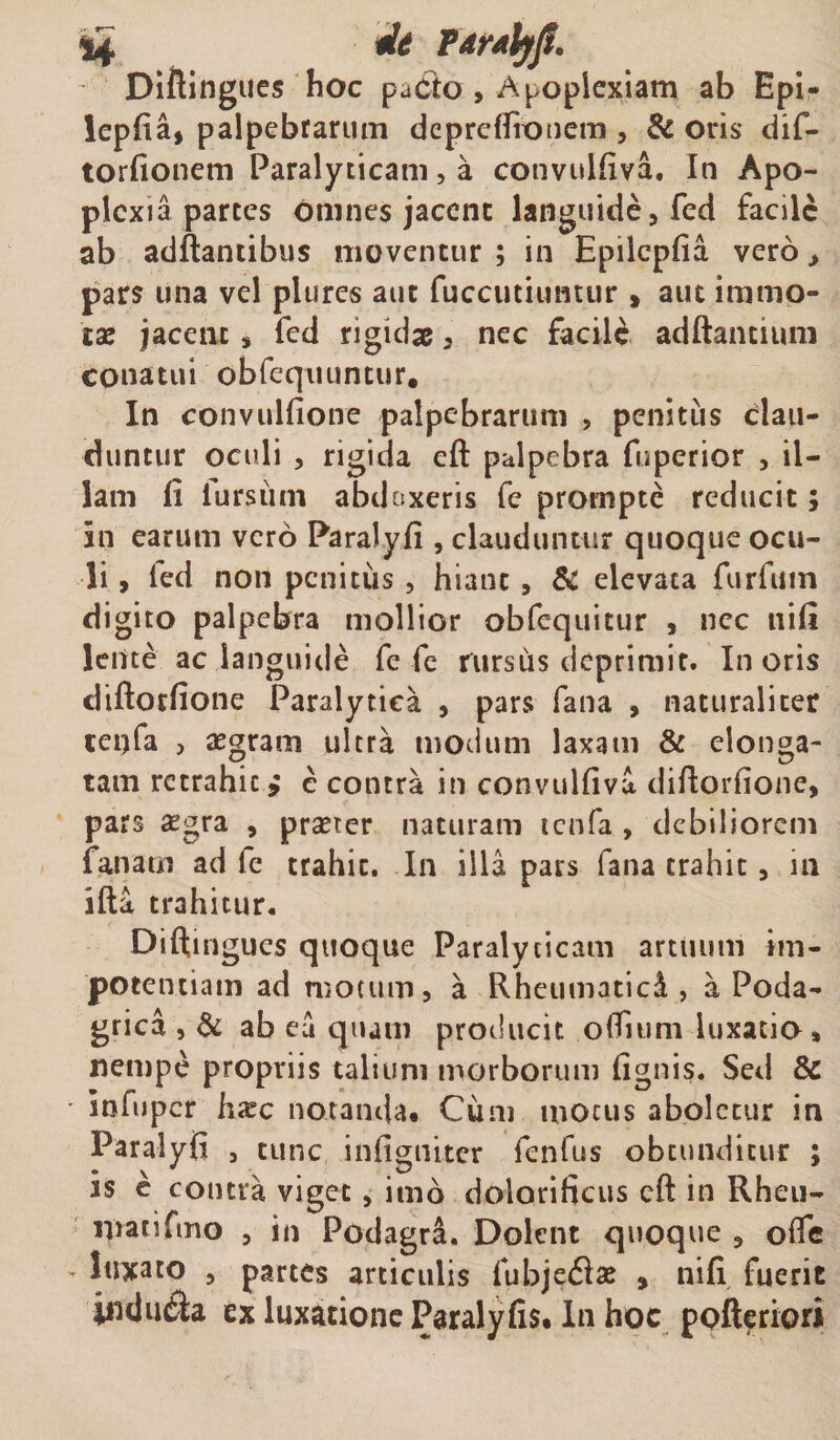 Diftingues hoc pacto, Apoplexiam ab Epi- leplia, palpebrarum dcprcffronem 5 &amp; oris dif- torfionem Paralyticam, a cotivulfiva, In Apo¬ plexia parces omnes jacent languide, fed facile ab aditantibus moventur ; in Epilcpfia vero &gt; pars una vel plures aut fuccutiuntur » aut immo¬ tas jacent , fed rigidae, nec facili aditantium conatui obfequuntur. In convulfione palpebrarum , penitus clau¬ duntur oculi , rigida eft palpebra fuperior , il¬ lam Ii lursum abdoxeris fe prompte reducit; in earum vero Paralyfi , clauduntur quoque ocu¬ li , fed non penitus, hiant, &amp; elevata furfum digito palpebra mollior obfequitur , nec nili lente ac languide fe fe rursiis deprimit. Inoris diftotfione Paralytica , pars fana , naturaliter teqfa , aegram ultra modum laxam &amp; elonga- tam rctrahic &gt; e contra in convulfiva diftorfione, pars £gra , praeter naturam icnfa , debiliorem fanam ad fe trahit. In illa pars fana trahit, m ifta trahitur. Diftingues quoque Paralyticam artuum im- poeentiam ad motum, a Rheumatici, a Poda¬ grica , &amp; ab eu quam producit odium luxatio» nempe propriis talium morborum (ignis. Sed &amp; • infuper hxc notanda* Cum motus aboletur in Paralyfi , tunc infigniter fenfus obtunditur ; is e contra viget, imo doiorificus eft in Rheu- matifmo , in Podagra, Dolent quoque , oife - luxato , partes articulis fubjediae 9 nili fueric indura ex luxatione Paralyfis* In hoc pofteriori