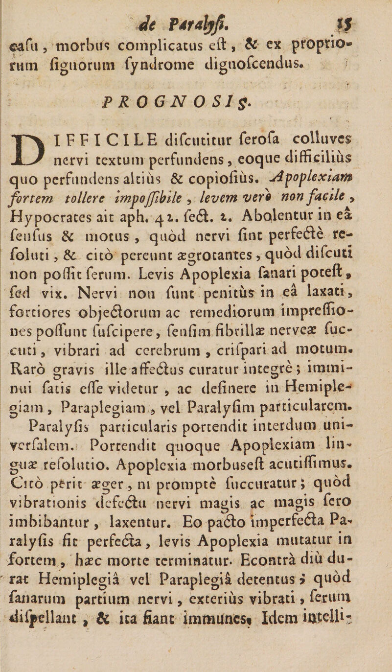 Je P*ralyfi. ?J eafu, morbtfc complicatus eft, &amp; ex proprio¬ rum figuoruni fyndrome digtiofcendus. PROGNOSIS• DIFFICILE difcutinxr ferofa coliuves nervi textum perfundens,eoque difficilius quo perfundens altius &amp; copiofius. apoplexiam fortem tollere impofibile , levem ver9 non facile &gt; Hypocrates ait aph. 41. fedt, t. Abqlentur iri ea fenfus &amp; motus , quod nervi fint perfedfe re- foluti, &amp; cito pereunt aegrotantes , quod difcutt non po(fic ferum. Levis Apoplexia fanari poteft, fed vix. Nervi non fune peniths in ea laxati, fortiores objefiorum ac remediorum impreflio- nes poffunt fufeipere, fetifim fibrillas nerve# fuc- cuti, vibrari ad cerebrum , crifpari ad motum.. Raro gravis ille afferas curatur integre ; immi¬ nui fatis effe videtur , ac delinere in Hemiple¬ giam , Paraplegiam , vel Paralyfim particularem. Paralyfis particularis portendit interdum uni- vcrfalem. Portendit quoque Apoplexiam liti- gu# refolutio. Apoplexia morbuseft acutiffimus. Cito perit asger, ni prompte fuccuratur £ quod vibrationis defetflu nervi magis ac magis fero imbibantur , laxentur. Eo pa6fo imperfeda Pa¬ ralyfis fit perfecta, levis Apoplexia mutatur in fortem , haec morte terminatur- Econtra diu du¬ rat Hemiplegia vel Paraplegil detentus &gt; quod fanarum partium nervi, exterius vibrati &gt; ferum difpellant t &amp; ita fiant immunes* Idem iritelfi-