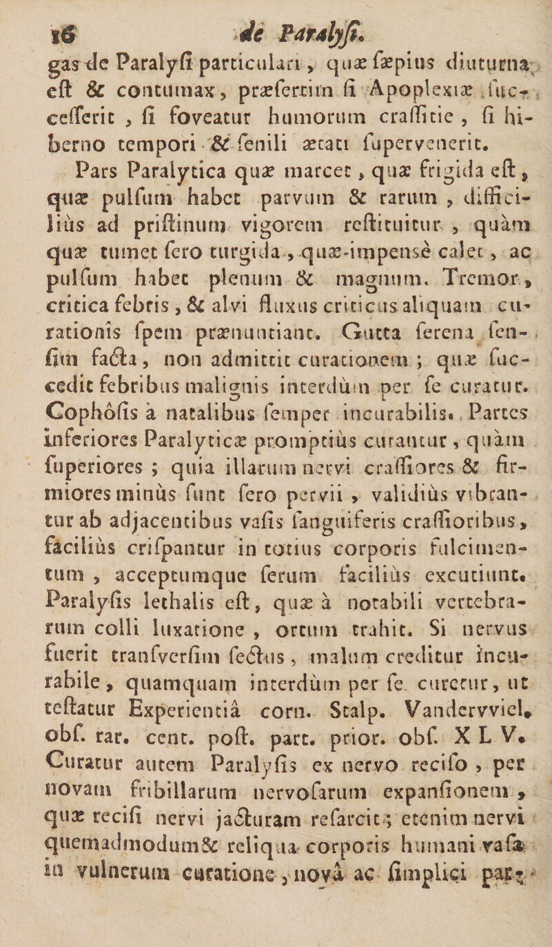 g&amp; it Paralyfi• gaxtle Paralyfi particulari, quae fsepius diuturna eft &amp; contumax, praelcrcim (i Apoplexia? fuc- eefTerit , fi foveatur humorum crafTitie , fi hi¬ berno tempori &amp; fenili aetati fapervenerit. Pars Paralytica quae marcet * quae frigida eft* quae pulfum habet parvum &amp; rarum , diffici¬ lius ad priftinuru vigorem reftituicur , quam quae tumet fero turgida , quae-impense calet, ac pulfum habet plenum &amp; magnum. Tremor» critica febris , Sc alvi fluxus criticus aliquam cu¬ rationis fpem praenuntiant. Gutta ferena fen- fim facia, non admittit curationem ; quae fuc- cedit febribus malignis interdum per fe curatur. Cophofis a natalibus femper incurabilis* Partes Inferiores Paralyticae promptius curantur, quam fuperiores ; quia illarum nervi cr a (fi o res &amp; fir¬ miores miniis fune fero pervii &gt; validius vibran¬ tur ab adjacentibus vafis languiferis craffioribus* facilius crifpancur in totius corporis fulcimen¬ tum , accepeumque ferum facilius excutiunt* Paraiyfis lethaiis eft, quae a notabili vertebra¬ rum colli luxatione , ortum trahit. Si nervus fuerit tranfvcrfim feCfus , malum creditur incu¬ rabile , quamquam interdum per fe curetur, ut teftatur Experientia corn. Scalp. Vandervviel* obf. rar. ccnr. poft. pare, prior, obf. X L V* Curatur autem Paraiyfis ex nervo recifo , per novatu fribillarum nervofarum expanfionem , qux recifi nervi ja6furam refarcit ; etenim nervi quemadmodum^ reliqua corporis humani rafife in vulnerum curatione 3 nova. ac fimpliei par*'