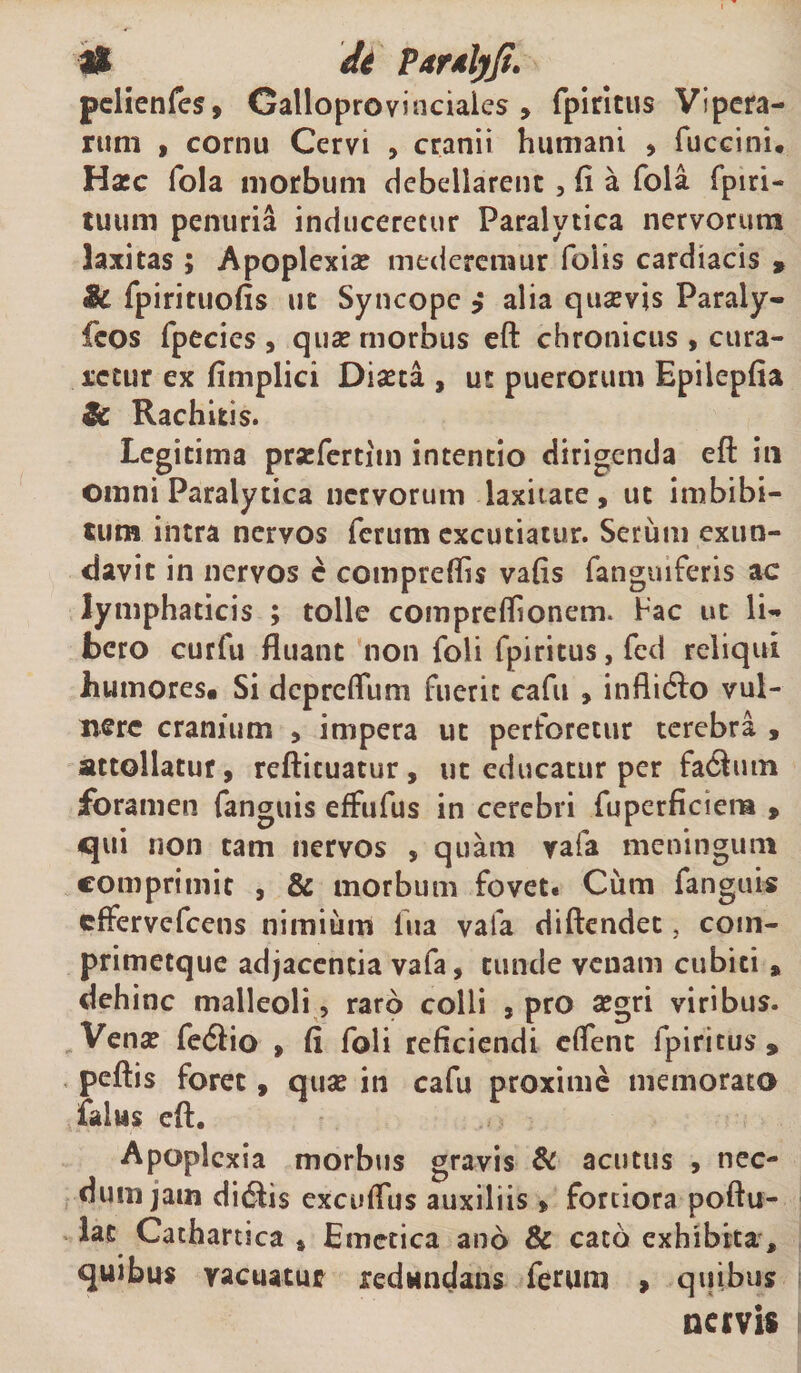 al it PardljJi. pclienfes, Galioprovinciales * fpiritus Vipera¬ rum , cornu Cervi , cranii humant , fuccini. Hasc fola morbum debellarent 3 fi a fola fpiri- tuum penuria induceretur Paralytica nervorum laxitas ; Apoplexia: mederemur folis cardiacis , fpirituofis ut Syncope ? alia quavis Paraly- fcos fpecies, qua: morbus eft chronicus , cura¬ retur ex fimplici Diaeta , ut puerorum Epilepfia & Rachitis. Legitima prsefertim intentio dirigenda eft iti omni Paralytica nervorum laxitate , ut imbibi- tum intra nervos ferum excutiatur. Serum exun¬ davit in nervos £ cotnpreftis vafis (anguiferis ac lymphaticis ; tolle compreftionem. hac ut li¬ bero curfu fluant non foli fpiritus, fed reliqui humores» Si depreftum fuerit cafu » infiido vul¬ nere cranium , impera ut perforetur terebra , attollatur, reftituatur , ut educatur per faCtmn foramen fanguis effufus in cerebri fuperficiem , qui non tam nervos , quam vafa meningum comprimit , & morbum fovet. Cum fanguis effervefeens nimium lua vafa diftendet, coin- primecque adjacenda vafa, tunde venam cubiti * dehinc malleoli, raro colli , pro aegri viribus. Vena: fedio » fi foli reficiendi cfient fpiritus , peftis foret, qua: in cafu proxime memorato fallis eft. Apoplexia morbus gravis & acutus , nec¬ dum jam didis excuffus auxiliis » fortiora poftu- lat Cathartica * Emetica ano & caco exhibita , quibus yacuatur redundans ferum > quibus navis
