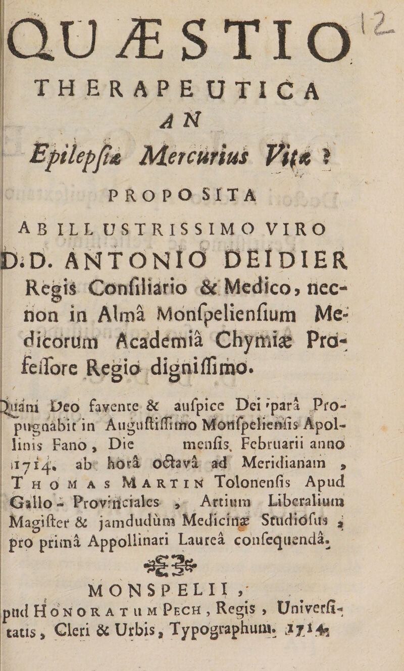STIO T H E R A P E UTICA A N Bpiiepjlit Mercurius ? *• PROPOSITA ab ILL USTRISSIMO VIRO IbiD. ANTONtO' DEIdIER Regis ConfiHirio &amp; Medico jiicc- non in Alma Mdnfpelienfium Me¬ dicorum Aca'demia Chymiae Prd- feifore Regio digniffiinai. / ^aiii Deo favente &amp; aufpice Dei »para Pro¬ pugnabit in Augufliffittro MottfpcHc^liS'Apol¬ linis Fano , Dic menfis. Februarii anno 11714', ab liOri oflava ad Meridianam , Thomas Martin Tolonenfis Apud Gallo - Provfiicfales ^ Artium Liberalium Masifter &amp; jamdudum Medicina Sfudidrus * pro prima AppoHinari Laurea cdnfequenda- MONSPELII,' pndHoNORATUM Pech , Regis > Univetfi- tatis. Cleri &amp; Urbis, Typographuin. lyl+s